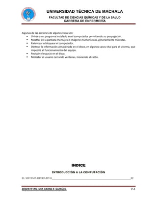 UNIVERSIDAD TÉCNICA DE MACHALA
FACULTAD DE CIENCIAS QUÍMICAS Y DE LA SALUD

CARRERA DE ENFERMERÍA

Algunas de las acciones de algunos virus son:
 Unirse a un programa instalado en el computador permitiendo su propagación.
 Mostrar en la pantalla mensajes o imágenes humorísticas, generalmente molestas.
 Ralentizar o bloquear el computador.
 Destruir la información almacenada en el disco, en algunos casos vital para el sistema, que
impedirá el funcionamiento del equipo.
 Reducir el espacio en el disco.
 Molestar al usuario cerrando ventanas, moviendo el ratón.

INDICE
INTRODUCCIÓN A LA COMPUTACIÓN
EL SISTEMA OPERATIVO

02

DOCENTE: ING. SIST. KARINA E. GARCÍA G.

154

 