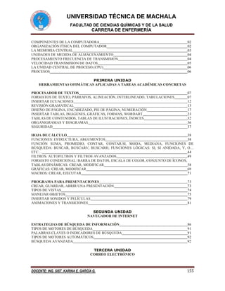 UNIVERSIDAD TÉCNICA DE MACHALA
FACULTAD DE CIENCIAS QUÍMICAS Y DE LA SALUD

CARRERA DE ENFERMERÍA
COMPONENTES DE LA COMPUTADORA
ORGANIZACIÓN FÍSICA DEL COMPUTADOR
LA MEMORIA CENTRAL
UNIDADES DE MEDIDA DE ALMACENAMIENTO
PROCESAMIENTO FRECUENCIA DE TRANSMISION
VELOCIDAD TRANSMISION DE DATOS
LA UNIDAD CENTRAL DE PROCESO (CPU)
PROCESOS

02
02
03
04
04
05
06
06

PRIMERA UNIDAD
HERRAMIENTAS OFIMÁTICAS APLICADAS A TAREAS ACADÉMICAS CONCRETAS
PROCESADOR DE TEXTOS
FORMATOS DE TEXTO, PÁRRAFOS, ALINEACIÓN, INTERLINEADO, TABULACIONES
INSERTAR ECUACIONES
REVISIÓN GRAMATICAL
DISEÑO DE PÁGINA, ENCABEZADO, PIE DE PÁGINA, NUMERACIÓN
INSERTAR TABLAS, IMÁGENES, GRÁFICAS, FORMAS, WORDART
TABLAS DE CONTENIDOS, TABLAS DE ILUSTRACIONES, ÍNDICES
ORGANIGRAMAS Y DIAGRAMAS
SEGURIDAD

07
07
12
13
17
23
32
36
37

HOJA DE CÁLCULO
38
FUNCIONES: ESTRUCTURA, ARGUMENTOS
38
FUNCIÓN SUMA, PROMEDIO, CONTAR, CONTAR.SI, MODA, MEDIANA, FUNCIONES DE
BÚSQUEDA: BUSCAR, BUSCARV, BUSCARH; FUNCIONES LÓGICAS: SI, SI ANIDADA, Y, O…
ETC…
44
FILTROS: AUTOFILTROS Y FILTROS AVANZADOS
49
FORMATO CONDICIONAL: BARRA DE DATOS, ESCALA DE COLOR, CONJUNTO DE ÍCONOS,
TABLAS DINÁMICAS: CREAR, MODIFICAR
58
GRÁFICAS: CREAR, MODIFICAR
69
MACROS: CREAR, EJECUTAR
71
PROGRAMA PARA PRESENTACIONES
CREAR, GUARDAR, ABRIR UNA PRESENTACIÓN
TIPOS DE VISTAS
MANEJAR OBJETOS
INSERTAR SONIDOS Y PELÍCULAS
ANIMACIONES Y TRANSICIONES

73
73
74
75
79
81

SEGUNDA UNIDAD
NAVEGADOR DE INTERNET
ESTRATEGIAS DE BÚSQUEDA DE INFORMACIÓN
TIPOS DE MOTORES DE BÚSQUEDA
PALABRAS CLAVES O INDICADORES DE BÚSQUEDA
TIPOS DE MOTORES AUTOMÁTICOS
BÚSQUEDA AVANZADA

86
91
91
92
92

TERCERA UNIDAD
CORREO ELECTRÓNICO

DOCENTE: ING. SIST. KARINA E. GARCÍA G.

155

 
