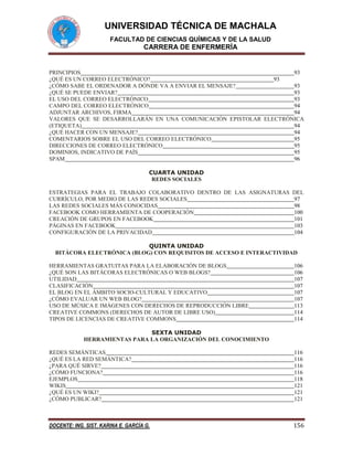 UNIVERSIDAD TÉCNICA DE MACHALA
FACULTAD DE CIENCIAS QUÍMICAS Y DE LA SALUD

CARRERA DE ENFERMERÍA

PRINCIPIOS
93
¿QUÉ ES UN CORREO ELECTRÓNICO?
93
¿CÓMO SABE EL ORDENADOR A DÓNDE VA A ENVIAR EL MENSAJE?
93
¿QUÉ SE PUEDE ENVIAR?
93
EL USO DEL CORREO ELECTRÓNICO
93
CAMPO DEL CORREO ELECTRÓNICO
94
ADJUNTAR ARCHIVOS, FIRMA
94
VALORES QUE SE DESARROLLARÁN EN UNA COMUNICACIÓN EPISTOLAR ELECTRÓNICA
(ETIQUETA)
94
¿QUÉ HACER CON UN MENSAJE?
94
COMENTARIOS SOBRE EL USO DEL CORREO ELECTRÓNICO
95
DIRECCIONES DE CORREO ELECTRÓNICO
95
DOMINIOS, INDICATIVO DE PAÍS
95
SPAM
96
CUARTA UNIDAD
REDES SOCIALES
ESTRATEGIAS PARA EL TRABAJO COLABORATIVO DENTRO DE LAS ASIGNATURAS DEL
CURRÍCULO, POR MEDIO DE LAS REDES SOCIALES
97
LAS REDES SOCIALES MÁS CONOCIDAS
98
FACEBOOK COMO HERRAMIENTA DE COOPERACIÓN
100
CREACIÓN DE GRUPOS EN FACEBOOK
101
PÁGINAS EN FACEBOOK
103
CONFIGURACIÓN DE LA PRIVACIDAD
104
QUINTA UNIDAD
BITÁCORA ELECTRÓNICA (BLOG) CON REQUISITOS DE ACCESO E INTERACTIVIDAD
HERRAMIENTAS GRATUITAS PARA LA ELABORACIÓN DE BLOGS
¿QUÉ SON LAS BITÁCORAS ELECTRÓNICAS O WEB BLOGS?
UTILIDAD
CLASIFICACIÓN
EL BLOG EN EL ÁMBITO SOCIO-CULTURAL Y EDUCATIVO
¿CÓMO EVALUAR UN WEB BLOG?
USO DE MÚSICA E IMÁGENES CON DERECHOS DE REPRODUCCIÓN LIBRE
CREATIVE COMMONS (DERECHOS DE AUTOR DE LIBRE USO)
TIPOS DE LICENCIAS DE CREATIVE COMMONS

106
106
107
107
107
107
113
114
114

SEXTA UNIDAD
HERRAMIENTAS PARA LA ORGANIZACIÓN DEL CONOCIMIENTO
REDES SEMÁNTICAS
¿QUÉ ES LA RED SEMÁNTICA?
¿PARA QUÉ SIRVE?
¿CÓMO FUNCIONA?
EJEMPLOS
WIKIS
¿QUÉ ES UN WIKI?
¿CÓMO PUBLICAR?

116
116
116
116
118
121
121
121

DOCENTE: ING. SIST. KARINA E. GARCÍA G.

156

 