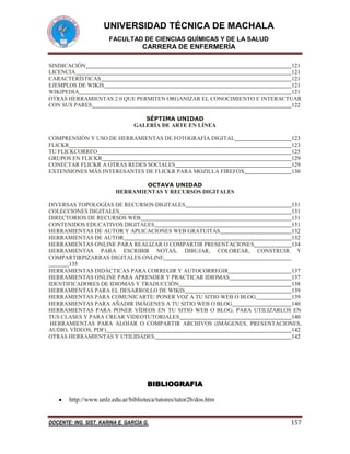 UNIVERSIDAD TÉCNICA DE MACHALA
FACULTAD DE CIENCIAS QUÍMICAS Y DE LA SALUD

CARRERA DE ENFERMERÍA
SINDICACIÓN
121
LICENCIA
121
CARACTERÍSTICAS
121
EJEMPLOS DE WIKIS
121
WIKIPEDIA
121
OTRAS HERRAMIENTAS 2.0 QUE PERMITEN ORGANIZAR EL CONOCIMIENTO E INTERACTUAR
CON SUS PARES
122
SÉPTIMA UNIDAD
GALERÍA DE ARTE EN LÍNEA
COMPRENSIÓN Y USO DE HERRAMIENTAS DE FOTOGRAFÍA DIGITAL
FLICKR
TU FLICKCORREO
GRUPOS EN FLICKR
CONECTAR FLICKR A OTRAS REDES SOCIALES
EXTENSIONES MÁS INTERESANTES DE FLICKR PARA MOZILLA FIREFOX

123
123
125
129
129
130

OCTAVA UNIDAD
HERRAMIENTAS Y RECURSOS DIGITALES
DIVERSAS TOPOLOGÍAS DE RECURSOS DIGITALES
131
COLECCIONES DIGITALES
131
DIRECTORIOS DE RECURSOS WEB
131
CONTENIDOS EDUCATIVOS DIGITALES
131
HERRAMIENTAS DE AUTOR Y APLICACIONES WEB GRATUITAS
132
HERRAMIENTAS DE AUTOR
132
HERRAMIENTAS ONLINE PARA REALIZAR O COMPARTIR PRESENTACIONES
134
HERRAMIENTAS PARA ESCRIBIR NOTAS, DIBUJAR, COLOREAR, CONSTRUIR Y
COMPARTIRPIZARRAS DIGITALES ONLINE
135
HERRAMIENTAS DIDÁCTICAS PARA CORREGIR Y AUTOCORREGIR
137
HERRAMIENTAS ONLINE PARA APRENDER Y PRACTICAR IDIOMAS
137
IDENTIFICADORES DE IDIOMAS Y TRADUCCIÓN
138
HERRAMIENTAS PARA EL DESARROLLO DE WIKIS
139
HERRAMIENTAS PARA COMUNICARTE/ PONER VOZ A TU SITIO WEB O BLOG
139
HERRAMIENTAS PARA AÑADIR IMÁGENES A TU SITIO WEB O BLOG
140
HERRAMIENTAS PARA PONER VÍDEOS EN TU SITIO WEB O BLOG, PARA UTILIZARLOS EN
TUS CLASES Y PARA CREAR VIDEOTUTORIALES
140
HERRAMIENTAS PARA ALOJAR O COMPARTIR ARCHIVOS (IMÁGENES, PRESENTACIONES,
AUDIO, VÍDEOS, PDF)
142
OTRAS HERRAMIENTAS Y UTILIDADES
142

BIBLIOGRAFIA
http://www.unlz.edu.ar/biblioteca/tutores/tutor2b/dos.htm

DOCENTE: ING. SIST. KARINA E. GARCÍA G.

157

 