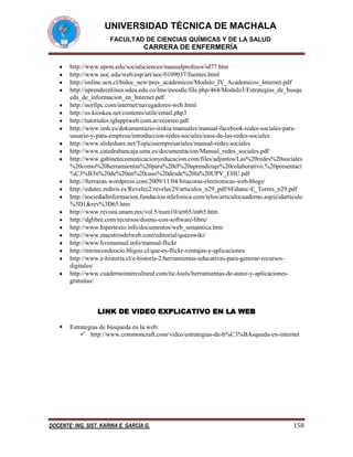 UNIVERSIDAD TÉCNICA DE MACHALA
FACULTAD DE CIENCIAS QUÍMICAS Y DE LA SALUD

CARRERA DE ENFERMERÍA
http://www.uprm.edu/socialsciences/manualprofesor/id77.htm
http://www.uoc.edu/web/esp/art/uoc/0109037/fuentes.html
http://online.ucn.cl/bidoc_new/pres_academicos/Modulo_IV_Academicos_Internet.pdf
http://aprendeenlinea.udea.edu.co/lms/moodle/file.php/464/Modulo3/Estrategias_de_busqu
eda_de_informacion_en_Internet.pdf
http://norfipc.com/internet/navegadores-web.html
http://es.kioskea.net/contents/utile/email.php3
http://tutoriales.igluppiweb.com.ar/ecorreo.pdf
http://www.imh.es/dokumentazio-irekia/manuales/manual-facebook-redes-sociales-parausuario-y-para-empresa/introduccion-redes-sociales/usos-de-las-redes-sociales
http://www.slideshare.net/Topicosempresariales/manual-redes-sociales
http://www.catedrabancaja.uma.es/documentacion/Manual_redes_sociales.pdf
http://www.gabinetecomunicacionyeducacion.com/files/adjuntos/Las%20redes%20sociales
%20como%20herramientas%20para%20el%20aprendizaje%20colaborativo.%20presentaci
%C3%B3n%20de%20un%20caso%20desde%20la%20UPV_EHU.pdf
http://fterrazas.wordpress.com/2009/11/04/bitacoras-electronicas-web-blogs/
http://edutec.rediris.es/Revelec2/revelec29/articulos_n29_pdf/6Edutec-E_Torres_n29.pdf
http://sociedadinformacion.fundacion.telefonica.com/telos/articulocuaderno.asp@idarticulo
%3D1&rev%3D65.htm
http://www.revista.unam.mx/vol.5/num10/art65/int65.htm
http://dglibre.com/recursos/diseno-con-software-libre/
http://www.hipertexto.info/documentos/web_semantica.htm
http://www.maestrosdelweb.com/editorial/queeswiki/
http://www.livemanual.info/manual-flickr
http://mirincondeocio.bligoo.cl/que-es-flickr-ventajas-y-aplicaciones
http://www.e-historia.cl/e-historia-2/herramientas-educativas-para-generar-recursosdigitales/
http://www.cuadernointercultural.com/tic-tools/herramientas-de-autor-y-aplicacionesgratuitas/

LINK DE VIDEO EXPLICATIVO EN LA WEB


Estrategias de búsqueda en la web:
 http://www.commoncraft.com/video/estrategias-de-b%C3%BAsqueda-en-internet

DOCENTE: ING. SIST. KARINA E. GARCÍA G.

158

 