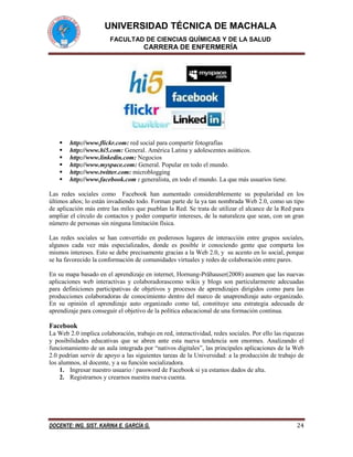 UNIVERSIDAD TÉCNICA DE MACHALA
FACULTAD DE CIENCIAS QUÍMICAS Y DE LA SALUD

CARRERA DE ENFERMERÍA








http://www.flickr.com: red social para compartir fotografías
http://www.hi5.com: General. América Latina y adolescentes asiáticos.
http://www.linkedin.com: Negocios
http://www.myspace.com: General. Popular en todo el mundo.
http://www.twitter.com: microblogging
http://www.facebook.com : generalista, en todo el mundo. La que más usuarios tiene.

Las redes sociales como Facebook han aumentado considerablemente su popularidad en los
últimos años; lo están invadiendo todo. Forman parte de la ya tan nombrada Web 2.0, como un tipo
de aplicación más entre las miles que pueblan la Red. Se trata de utilizar el alcance de la Red para
ampliar el círculo de contactos y poder compartir intereses, de la naturaleza que sean, con un gran
número de personas sin ninguna limitación física.
Las redes sociales se han convertido en poderosos lugares de interacción entre grupos sociales,
algunos cada vez más especializados, donde es posible ir conociendo gente que comparta los
mismos intereses. Esto se debe precisamente gracias a la Web 2.0, y su acento en lo social, porque
se ha favorecido la conformación de comunidades virtuales y redes de colaboración entre pares.
En su mapa basado en el aprendizaje en internet, Hornung-Prähauser(2008) asumen que las nuevas
aplicaciones web interactivas y colaboradorascomo wikis y blogs son particularmente adecuadas
para definiciones participativas de objetivos y procesos de aprendizajes dirigidos como para las
producciones colaboradoras de conocimiento dentro del marco de unaprendizaje auto organizado.
En su opinión el aprendizaje auto organizado como tal, constituye una estrategia adecuada de
aprendizaje para conseguir el objetivo de la política educacional de una formación continua.

Facebook
La Web 2.0 implica colaboración, trabajo en red, interactividad, redes sociales. Por ello las riquezas
y posibilidades educativas que se abren ante esta nueva tendencia son enormes. Analizando el
funcionamiento de un aula integrada por “nativos digitales”, las principales aplicaciones de la Web
2.0 podrían servir de apoyo a las siguientes tareas de la Universidad: a la producción de trabajo de
los alumnos, al docente, y a su función socializadora.
1. Ingresar nuestro usuario / password de Facebook si ya estamos dados de alta.
2. Registrarnos y crearnos nuestra nueva cuenta.

DOCENTE: ING. SIST. KARINA E. GARCÍA G.

24

 