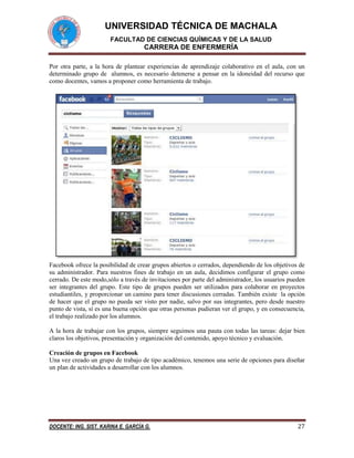 UNIVERSIDAD TÉCNICA DE MACHALA
FACULTAD DE CIENCIAS QUÍMICAS Y DE LA SALUD

CARRERA DE ENFERMERÍA
Por otra parte, a la hora de plantear experiencias de aprendizaje colaborativo en el aula, con un
determinado grupo de alumnos, es necesario detenerse a pensar en la idoneidad del recurso que
como docentes, vamos a proponer como herramienta de trabajo.

Facebook ofrece la posibilidad de crear grupos abiertos o cerrados, dependiendo de los objetivos de
su administrador. Para nuestros fines de trabajo en un aula, decidimos configurar el grupo como
cerrado. De este modo,sólo a través de invitaciones por parte del administrador, los usuarios pueden
ser integrantes del grupo. Este tipo de grupos pueden ser utilizados para colaborar en proyectos
estudiantiles, y proporcionar un camino para tener discusiones cerradas. También existe la opción
de hacer que el grupo no pueda ser visto por nadie, salvo por sus integrantes, pero desde nuestro
punto de vista, sí es una buena opción que otras personas pudieran ver el grupo, y en consecuencia,
el trabajo realizado por los alumnos.
A la hora de trabajar con los grupos, siempre seguimos una pauta con todas las tareas: dejar bien
claros los objetivos, presentación y organización del contenido, apoyo técnico y evaluación.
Creación de grupos en Facebook
Una vez creado un grupo de trabajo de tipo académico, tenemos una serie de opciones para diseñar
un plan de actividades a desarrollar con los alumnos.

DOCENTE: ING. SIST. KARINA E. GARCÍA G.

27

 