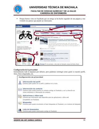 UNIVERSIDAD TÉCNICA DE MACHALA
FACULTAD DE CIENCIAS QUÍMICAS Y DE LA SALUD

CARRERA DE ENFERMERÍA


Porque hemos visto en Facebook que un amigo se ha hecho seguidor de una página y tras
visitarlo nos parece que puede ser interesante.

Configuración de la privacidad
Generalmente todo lo dejamos por defecto, pero podemos restringir como quién ve nuestro perfil,
fotos, fotos etiquetadas, etc.

DOCENTE: ING. SIST. KARINA E. GARCÍA G.

30

 