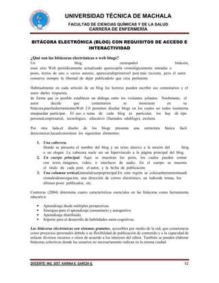 UNIVERSIDAD TÉCNICA DE MACHALA
FACULTAD DE CIENCIAS QUÍMICAS Y DE LA SALUD

CARRERA DE ENFERMERÍA
BITÁCORA ELECTRÓNICA (BLOG) CON REQUISITOS DE ACCESO E
INTERACTIVIDAD
¿Qué son las bitácoras electrónicas o web blogs?
Un 
blog,
oenespañol
bitácora,
esun sitio Web periódicamente actualizado querecopila cronológicamente entradas o
posts, textos de uno o varios autores, apareciendoprimeroel post más reciente, pero el autor 
conserva siempre la libertad de dejar publicadolo que crea pertinente.
Habitualmente en cada artículo de un blog los lectores pueden escribir sus comentarios y el
autor darles respuesta,
de forma que es posible establecer un diálogo entre los visitantes yelautor.  Noobstante,  el 
autor 
decide 
que 
comentarios 
se 
mostraran 
en 
su 
bitácora,pueslasherramientasWeb 2.0 permiten diseñar blogs en los cuales no todos losinterna
utaspuedan participar.  El uso o tema  de  cada  blog  es  particular,  los  hay  de tipo 
personal,empresarial,  tecnológico,  educativo (llamados edublogs), etcétera.
Por  otro  lado,el  diseño  de  los  blogs  presenta  una  estructura  básica  fácil 
dereconocer,lacualconsisteen los siguientes elementos:
1. Una cabecera.
Donde se presenta el nombre del blog y un texto alusivo a la misión del
blog
o un slogan. La cabecera suele ser un hipervínculo a la página principal del blog.
2. Un cuerpo principal.  Aquí  se  muestran  los  posts,  los  cuales  pueden  contar 
con  texto, imágenes,  video,  o  interfaces  de  audio.  En  el  cuerpo  se  muestra 
el  titulo  de  cada post,  el autor, y la fecha de publicación.
3. Una columna vertical,lateralalcuerpoprincipal.En esta región se colocanherramientasadi
cionalesdenavegación, una dirección de correo electrónico, un índicede temas, los
últimos posts publicados, etc.
Contreras (2004) determina cuatro características esenciales en las bitácoras como herramienta
educativa:





Aprendizaje desde múltiples perspectivas.
Sinergias para el aprendizaje comunitario y autogestivo.
Aprendizaje distribuido.
Soporte para el desarrollo de habilidades meta-cognitivas.

Las bitácoras electrónicas son sistemas gratuitos, accesibles por medio de la red, que comenzaron
como proyectos personales debido a su flexibilidad de publicación de contenido y a la capacidad de
enlazar diversos recursos o sitios de acuerdo a los intereses del editor. También se pueden elaborar
bitácoras colectivas donde los usuarios no necesariamente radican en la misma ciudad.

DOCENTE: ING. SIST. KARINA E. GARCÍA G.

32

 