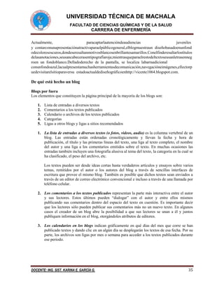 UNIVERSIDAD TÉCNICA DE MACHALA
FACULTAD DE CIENCIAS QUÍMICAS Y DE LA SALUD

CARRERA DE ENFERMERÍA
Actualmente,
paracaptarlaatencióndeaudiencias 
juveniles 
y contarconunapresentaciónatractivaparaelpúblicogeneral,elblogmuestraun diseñobasadoenunfond
odecoloresoscuros,dondeseresaltanmotivosblancosenbrillantesamarillos.Conelfinderesaltarlostítulos
delasanotaciones,seusancabecerasentipografíaroja;mientrasqueparaelrestodeltextoseusanletrasenneg
roen un fondoblanco.Delladoderecho de la pantalla, se localiza labarraadicional
conunfondoazul,lacualpresentamuchasherramientasdecomunicación,navegacióneimágenes,ellectorp
uedevisitarelsitioparaversu estadoactualdediseñográficoenhttp://vicente1064.blogspot.com.

De qué está hecho un blog
Blogs por fuera
Los elementos que constituyen la página principal de la mayoría de los blogs son:
1.
2.
3.
4.
5.

Lista de entradas a diversos textos
Comentarios a los textos publicados
Calendario o archivos de los textos publicados
Categorías
Ligas a otros blogs y ligas a sitios recomendados

1. La lista de entradas a diversos textos (o fotos, videos, audio) es la columna vertebral de un
blog. Las entradas están ordenadas cronológicamente y llevan la fecha y hora de
publicación, el título y las primeras líneas del texto, una liga al texto completo, el nombre
del autor y una liga a los comentarios emitidos sobre el texto. En muchas ocasiones las
entradas también incluyen una fotografía alusiva al tema del texto, la categoría en la cual se
ha clasificado, el peso del archivo, etc.
Los textos pueden ser desde ideas cortas hasta verdaderos artículos y ensayos sobre varios
temas, remitidos por el autor o los autores del blog a través de sencillas interfaces de
escritura que provee el mismo blog. También es posible que dichos textos sean enviados a
través de un editor de correo electrónico convencional e incluso a través de una llamada por
teléfono celular.
2. Los comentarios a los textos publicados representan la parte más interactiva entre el autor
y sus lectores. Estos últimos pueden “dialogar” con el autor y entre ellos mismos
publicando sus comentarios dentro del espacio del texto en cuestión. Es importante decir
que los lectores sólo pueden publicar sus comentarios más no un nuevo texto. En algunos
casos el creador de un blog abre la posibilidad a que sus lectores se unan a él y juntos
publiquen información en el blog, otorgándoles atributos de editores.
3. Los calendarios en los blogs indican gráficamente en qué días del mes que corre se han
publicado textos y dando clic en un algún día se desplegarán los textos de esa fecha. Por su
parte, los archivos son ligas por mes o semana para acceder a los textos publicados durante
ese periodo.

DOCENTE: ING. SIST. KARINA E. GARCÍA G.

35

 