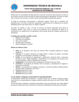 UNIVERSIDAD TÉCNICA DE MACHALA
FACULTAD DE CIENCIAS QUÍMICAS Y DE LA SALUD

CARRERA DE ENFERMERÍA
Detallan que las comunidades de blogs permiten conexiones casuísticas entre personas con base en
sus intereses, proveen al autor de blogs un espacio personal para el aprendizaje, sin ritmos ni estilos
fijos y ofrecen a los escritores y lectores novatos la oportunidad de aprender de expertos.
El hecho de exteriorizar conversaciones y reflexiones íntimas “hacen que el contenido esté
disponible para su revisión y desarrollo, impulsando y amplificando así la adquisición de mejores
habilidades para la auto observación y el cambio voluntario”.
Sin duda, los weblogs se unen a la lista de servicios de Internet disponibles para apoyar la
enseñanza, debido a que, como ya vimos, son promotores de la generación de ideas, de la
socialización y la colaboración, tres ingredientes muy buscados dentro de cualquier experiencia de
aprendizaje.
Los blogs más conocidos, sencillos y gratis:
 Blogger.com (en inglés).
 Zona libre (en castellano).
 Pitas.com (en inglés)
 Movable Type (avanzado)
 Roller Weblogger (avanzado)
Diseño con Software Libre:










Gimp. Es la alternativa más firme del software libre al popular programa de retoque
fotográfico.
Inkscape. Es la potente alternativa de código abierto a editores de gráficos vectoriales
propietarios como Illustrator, Freehand o CorelDraw.
Scribus. Es un programa de maquetación y publicación, alternativa libre a soluciones
propietarias como Adobe PageMaker o QuarkXPress. Es un programa muy útil para crear
revistas, periódicos, folletos o publicaciones escolares.
SynfigStudio.Es la alternativa libre a programas de animación 2D como Flash.
CinePaint.Es un programa de Software Libre de retoque y manipulación de imágenes o
fotogramas de películas.
Blender. es un programa de modelado, animación y creación de gráficos tridimensionales,
alternativa libre a programas como Maya.
Cinelerra (Edición de video).
Audacity (Edición de Audio).
Rezound (Edición de Audio).

Uso de música e imágenes con derechos de reproducción libre
La denominada “música libre de derechos” o “música royalty free” es música creada por autores
cuyas obras no son gestionadas por ninguna entidad de gestión de derechos de autor (SGAE, BMI,
ASCAP).
Se trata de música compuesta y producida especialmente para uso profesional, que otorga algunos
derechos de explotación sobre la utilización en diferentes modalidades de dichas piezas musicales.

DOCENTE: ING. SIST. KARINA E. GARCÍA G.

39

 