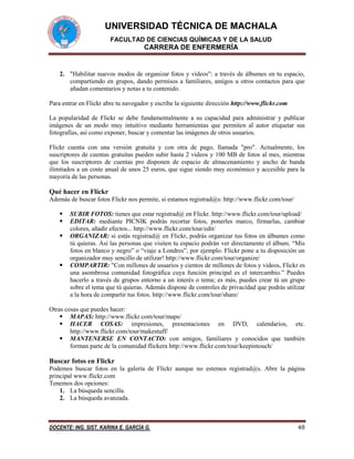 UNIVERSIDAD TÉCNICA DE MACHALA
FACULTAD DE CIENCIAS QUÍMICAS Y DE LA SALUD

CARRERA DE ENFERMERÍA

2. "Habilitar nuevos modos de organizar fotos y vídeos": a través de álbumes en tu espacio,
compartiendo en grupos, dando permisos a familiares, amigos u otros contactos para que
añadan comentarios y notas a tu contenido.
Para entrar en Flickr abre tu navegador y escribe la siguiente dirección http://www.flickr.com
La popularidad de Flickr se debe fundamentalmente a su capacidad para administrar y publicar
imágenes de un modo muy intuitivo mediante herramientas que permiten al autor etiquetar sus
fotografías, así como exponer, buscar y comentar las imágenes de otros usuarios.
Flickr cuenta con una versión gratuita y con otra de pago, llamada "pro". Actualmente, los
suscriptores de cuentas gratuitas pueden subir hasta 2 videos y 100 MB de fotos al mes, mientras
que los suscriptores de cuentas pro disponen de espacio de almacenamiento y ancho de banda
ilimitados a un coste anual de unos 25 euros, que sigue siendo muy económico y accesible para la
mayoría de las personas.

Qué hacer en Flickr
Además de buscar fotos Flickr nos permite, si estamos registrad@s: http://www.flickr.com/tour/






SUBIR FOTOS: tienes que estar registrad@ en Flickr. http://www.flickr.com/tour/upload/
EDITAR: mediante PICNIK podrás recortar fotos, ponerles marco, firmarlas, cambiar
colores, añadir efectos... http://www.flickr.com/tour/edit/
ORGANIZAR: si estás registrad@ en Flickr, podrás organizar tus fotos en álbumes como
tú quieras. Así las personas que visiten tu espacio podrán ver directamente el álbum. “Mis
fotos en blanco y negro” o “viaje a Londres”, por ejemplo. Flickr pone a tu disposición un
organizador muy sencillo de utilizar! http://www.flickr.com/tour/organize/
COMPARTIR: "Con millones de usuarios y cientos de millones de fotos y videos, Flickr es
una asombrosa comunidad fotográfica cuya función principal es el intercambio.” Puedes
hacerlo a través de grupos entorno a un interés o tema; es más, puedes crear tú un grupo
sobre el tema que tú quieras. Además dispone de controles de privacidad que podrás utilizar
a la hora de compartir tus fotos. http://www.flickr.com/tour/share/

Otras cosas que puedes hacer:
 MAPAS: http://www.flickr.com/tour/maps/
 HACER COSAS: impresiones, presentaciones en DVD, calendarios, etc.
http://www.flickr.com/tour/makestuff/
 MANTENERSE EN CONTACTO: con amigos, familiares y conocidos que también
forman parte de la comunidad flickera http://www.flickr.com/tour/keepintouch/

Buscar fotos en Flickr
Podemos buscar fotos en la galería de Flickr aunque no estemos registrad@s. Abre la página
principal www.flickr.com
Tenemos dos opciones:
1. La búsqueda sencilla.
2. La búsqueda avanzada.

DOCENTE: ING. SIST. KARINA E. GARCÍA G.

48

 