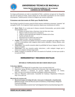 UNIVERSIDAD TÉCNICA DE MACHALA
FACULTAD DE CIENCIAS QUÍMICAS Y DE LA SALUD

CARRERA DE ENFERMERÍA
Se integra perfectamente con toda la comunidad de Flickr y podremos navegar por las fotografías
del resto de usuarios de Flickr, incluso dispone de un chat donde encontrarnos con otros usuarios
del programa. También permite twittear las imágenes que estemos explorando.

Extensiones más interesantes de Flickr para Mozilla Firefox
Para facilitar la gestión de nuestra cuenta de Flickr tenemos multitud de extensiones “gratuitas” del
navegador Firefox. En el siguiente listado exponemos algunas que consideramos de interés:







Better Flickr: Es un script para la famosa extensión Greasemonkey, que permite añadir
funcionalidades como:
 Enlaces en nuestro home a funciones como las fotos más vistas.
 Mejora el editor de textos de los comentarios.
 Añade un menú mejorado para manejar los tamaños de las fotos.
 Facilita un botón de zoom.
 Información de la cámara que tomó la foto.
 Añade el avatar / icono en comentarios.
Fireflix: Esta extensión nos habilita una barra en nuestro navegador que trabaja con Flickr
y desde la cual podemos subir imágenes desde nuestro ordenador y buscar álbumes, entre
otras utilidades.
FlickrFlickr: Esta sencilla extensión añade la posibilidad de buscar imágenes de Flickr en
nuestro navegador.
FlickrTrans: Con esta extensión puedes seleccionar y subir cualquier imagen que te
interese de cualquier web para luego usarla.
Lockr: Comparte el contenido de Flickr con usuarios de Facebook, sin tener que acceder a
tu cuenta de Flickr.

HERRAMIENTAS Y RECURSOS DIGITALES
DIVERSAS TOPOLOGÍAS DE RECURSOS DIGITALES
Colecciones digitales
 Biblioteca virtual Miguel de Cervantes http://www.cervantesvirtual.com/
 Repositorio Agrega (de Red.es) Ministerio de Educación. http://redes.agrega.indra.es
 Hispana. Directorio y recolector de recursos digitales. Ministerio de Cultura.
http://roai.mcu.es/es/estaticos/contenido.cmd?pagina=estaticos/presentacion
 Edu3.cat. Materiales audiovisuales. Generalitat de Catalunya. Departament d’Educació.
http://www.edu3.cat/
Directorios de recursos web
 Recursos de apoyo al trabajo del aula y áreas para el alumnado y el profesorado.
Biblioteca Escolar: Centro de Recursos para la Enseñanza y el Aprendizaje. Delegación
Provincial de Málaga.
http://juntadeandalucia.es/averroes/~sptmalaga/joomla/recursos/cdu/cdupringuia.htm

DOCENTE: ING. SIST. KARINA E. GARCÍA G.

55

 