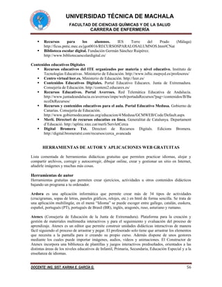 UNIVERSIDAD TÉCNICA DE MACHALA
FACULTAD DE CIENCIAS QUÍMICAS Y DE LA SALUD

CARRERA DE ENFERMERÍA



Recursos
para
los
alumnos.
IES
Torre
del
Prado
(Málaga)
http://ficus.pntic.mec.es/jgot0016/RECURSOSPARALOSALUMNOS.htm#CNat
Biblioteca escolar digital. Fundación Germán Sánchez Ruipérez.
http://www.bibliotecaescolardigital.es/

Contenidos educativos Digitales
 Recursos educativos del ITE organizados por materia y nivel educativo. Instituto de
Tecnologías Educativas . Ministerio de Educación. http://www.isftic.mepsyd.es/profesores/
 Centro virtual leer.es. Ministerio de Educación. http://leer.es/
 Contenidos Educativos Digitales. Portal Educativo Educarex. Junta de Extremadura.
Consejería de Educación. http://conteni2.educarex.es/
 Recursos Educativos. Portal Averroes. Red Telemática Educativa de Andalucía.
http://www.juntadeandalucia.es/averroes/impe/web/portadaRecursos?pag=/contenidos/B/Ba
ncoDeRecursos/
 Recursos y contenidos educativos para el aula. Portal Educativo Medusa. Gobierno de
Canarias. Consejería de Educación.
http://www.gobiernodecanarias.org/educacion/4/Medusa/GCMWEB/Code/Default.aspx
 Merlí. Directori de recursos educatius en línea. Generalitat de Catalunya. Departament
d’Educació. http://aplitic.xtec.cat/merli/ServletCerca
 Digital Bromera Txt. Directori de Recursos Digitals. Edicions Bromera.
http://digital.bromeratxt.com/recursos/cerca_avancada

HERRAMIENTAS DE AUTOR Y APLICACIONES WEB GRATUITAS
Lista comentada de herramientas didácticas gratuitas que permiten practicar idiomas, alojar y
compartir archivos, corregir y autocorregir, dibujar online, crear y gestionar un sitio en Internet,
añadirle imágenes y muchas más cosas.

Herramientas de autor
Herramientas gratuitas que permiten crear ejercicios, actividades u otros contenidos didácticos
bajando un programa a tu ordenador.
Ardora es una aplicación informática que permite crear más de 34 tipos de actividades
(crucigramas, sopas de letras, paneles gráficos, relojes, etc.) en html de forma sencilla. Se trata de
una aplicación multilingüe, en el menú “Idioma” se puede escoger entre gallego, catalán, euskera,
español, portugués (PT), portugués de Brasil (BR), inglés, aragonés, ruso, asturiano y rumano.
Atenex (Consejería de Educación de la Junta de Extremadura). Plataforma para la creación y
gestión de materiales multimedia interactivos y para el seguimiento y evaluación del proceso de
aprendizaje. Atenex es un editor que permite construir unidades didácticas interactivas de manera
fácil siguiendo el proceso de arrastrar y pegar. El profesorado solo tiene que arrastrar los elementos
que necesita a la pantalla para ir creando su propio curso. Además dispone de unos gestores
mediante los cuales puede importar imágenes, audios, videos y animaciones. El Constructor de
Atenex incorpora una biblioteca de plantillas y juegos interactivos prediseñados, orientados a las
distintas áreas de los niveles educativos de Infantil, Primaria, Secundaria, Educación Especial y a la
enseñanza de idiomas.
DOCENTE: ING. SIST. KARINA E. GARCÍA G.

56

 