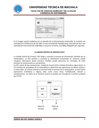 UNIVERSIDAD TÉCNICA DE MACHALA
FACULTAD DE CIENCIAS QUÍMICAS Y DE LA SALUD

CARRERA DE ENFERMERÍA

En la imagen superior podemos ver un ejemplo de lo anteriormente comentado. Se muestra una
velocidad de transferencia de 331 KB/s, lo que corresponde (multiplicando este dato por 8) a una
velocidad de transmisión de 2.648 Kbps, o lo que es lo mismo, 2.65 Mbps (Megabits por segundo).

LA UNIDAD CENTRAL DE PROCESO (CPU)
La Unidad Central De Proceso, CPU dirige y controla el proceso de información realizado por la
computadora. La CPU procesa o manipula la información almacenada en memoria; puede
recuperar información desde memoria. También puede almacenar los resultados de estos
procesos en memoria para su uso posterior.
La CPU consta de dos componentes: Unidad de Control (UC) y Unidad Aritmética Lógica (ALU). La
UC coordina las actividades de la computadora y determina qué operaciones se deben realizar y
en qué orden; así mismo controla y sincroniza todo el proceso de la computadora. La ALU realiza
operaciones aritméticas y lógicas, tales como suma, resta, multiplicación, división y
comparaciones. Los datos en la memoria central se pueden leer (recuperar) o escribir (cambiar)
por la CPU.

CPU
ALU

RAM

UC

Programa

Datos de
Entrada

DOCENTE: ING. SIST. KARINA E. GARCÍA G.

Datos de
Salida

6

 