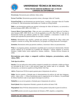 UNIVERSIDAD TÉCNICA DE MACHALA
FACULTAD DE CIENCIAS QUÍMICAS Y DE LA SALUD

CARRERA DE ENFERMERÍA
Overstream. Herramienta para subtitular vídeos online.
Extract YouTube. Herramienta que permite extraer y descargar vídeos de Youtube.
ExtractYouTube es una herramienta que permite buscar, visualizar y descargar vídeos de Youtube
en formato flv. Más herramientas relacionadas con Youtube en el blog Genbeta.
Shiki es una herramienta gratuita que permite la descarga de vídeos de Internet y su conversión a
diversos formatos (MP3, MP4, AVI, WMV…).
Convert Direct ConvertmyTube y Vixy son otros convertidores online de videos de YouTube a
otros formatos (MP3, MP4, DivX, etc.) a fin de guardarlos en un PC, iPod, PSP, etc. Este tipo de
herramientas facilita que podamos guardar los videos completos o únicamente el audio de los
mismos para reproducirlos posteriormente sin conexión a internet.
Hellodeo. Herramienta muy sencilla y gratuita que permite la grabación de vídeos online para
compartir e insertar en un blog. Más información y un ejemplo en el blog Educación Tecnológica.
Zentation. Herramienta online que permite combinar y sincronizar vídeos con presentaciones.
Wink es un programa gratuito, inicialmente concebido para la creación de videotutoriales. Permite
realizar capturas de la actividad de la pantalla del ordenador o utilizar imágenes en diversos
formatos y añadir títulos, textos explicativos, botones, símbolos… Permite diversos formatos de
salida.

Herramientas para alojar o compartir archivos (imágenes, presentaciones, audio,
vídeos, PDF)
Todo tipo de archivos
Oneeko. Con esta aplicación online podrás compartir la pantalla de tu ordenador y hablar por Skype
sin necesidad de que la otra u otras personas tengan que instalar nada en su ordenador. Más
información y un tutorial en español en el blog Online Tech Tips.
Adrive. Proporciona 50 Gb de espacio gratuito para el alojamiento de archivos.
Ziddu. Servicio gratuito e ilimitado para el almacenamiento de archivos de todo tipo (imágenes,
audios. vídeos, texto…). Ofrece herramientas para la organización de los ficheros y la posibilidad
de obtener beneficios cada vez que alguien descargue tus archivos.
MediaFire es un servicio gratuito e ilimitado para el alojamiento de archivos
EnterUpload ofrece alojamiento ilimitado y gratuito de archivos de hasta 2 GB.
Megaupload. Hasta 50 Gb de almacenamiento en línea gratuito incluyendo el gestor de archivos.
Conv2PDF permite convertir un gran número de formatos a PDF, alojarlos y compartirlos.
DOCENTE: ING. SIST. KARINA E. GARCÍA G.

65

 