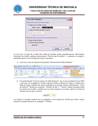 UNIVERSIDAD TÉCNICA DE MACHALA
FACULTAD DE CIENCIAS QUÍMICAS Y DE LA SALUD

CARRERA DE ENFERMERÍA

en este caso el rango de la tabla base (tabla de partida) queda automáticamente seleccionado,
incuyendo los rótulos, también seleccionamos "Nueva hoja de cálculo" y pulsamos en aceptar y
automáticamente se crea la Hoja4 en la que se destacan:
1. Una nueva cinta de opciones denominada "Herramienta de tabla dinámica"

2. Un panel llamado "Lista de campos de tabla dinámica" que es una novedad de Excel 2007
y que tiene un rectángulo en la parte superior, donde se ubican los campos o rótulos de la
tabla de origen, también hay cuatro rectángulos, en la parte inferior, denominados " Filtro
de informe", "Rótulos de columna", "Rótulos de fila" y "Valores" donde irán apareciendo
los rótulos de la tabla a medida que los seleccionemos en la parte suprior en forma de
botones como el que se nuestra

Los botones se pueden arrastrar de un rectángulo a otro aunque los rótulos que tienen valores
numéricos, siempre aparecen en rectángulo "Valores".

DOCENTE: ING. SIST. KARINA E. GARCÍA G.

92

 