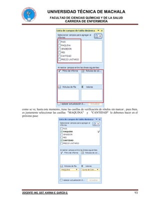 UNIVERSIDAD TÉCNICA DE MACHALA
FACULTAD DE CIENCIAS QUÍMICAS Y DE LA SALUD

CARRERA DE ENFERMERÍA

como se ve, hasta este momento, tiene las casillas de verificación de rótulos sin marcar , pues bien,
es justamente seleccionar las casillas "MAQUINA" y "CANTIDAD" lo debemos hacer en el
próximo paso

DOCENTE: ING. SIST. KARINA E. GARCÍA G.

93

 