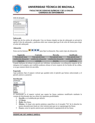 UNIVERSIDAD TÉCNICA DE MACHALA
FACULTAD DE CIENCIAS QUÍMICAS Y DE LA SALUD

CARRERA DE ENFERMERÍA

Subrayado
Elegir uno de los estilos de subrayado. Una vez hemos elegido un tipo de subrayado se activará la
opción Color de subrayado, y podremos abrir una ventana igual que la de color de fuente para elegir
el color del subrayado.
Alineación
Estos son los botones

para fijar la alineación. Hay cuatro tipos de alineación:

Izquierda
Centrada
Derecha
Justificada
Este párrafo tiene
Este párrafo tiene
Este párrafo tiene
Este párrafo tiene
establecida alineación establecida alineación establecida alineación establecida alineación
izquierda.
centrada.
derecha.
justificada.
Cuando hablamos de alinear un párrafo nos referimos, normalmente, a su alineación respecto de los
márgenes de la página, pero también podemos alinear el texto respecto de los bordes de las celdas,
si es que estamos dentro de una tabla.
Espaciado
Aquí podemos fijar el espacio vertical que quedará entre el párrafo que hemos seleccionado y el
párrafo anterior y posterior.
Interlineado

El interlineado es el espacio vertical que separa las líneas, podemos modificarlo mediante la
ventana de Interlineado que nos ofrece las siguientes posibilidades:
 Sencillo. es el establecido por defecto.
 1,5 líneas.
 Doble. Dos líneas.
 Mínimo. Al elegir esta opción podemos especificar en el recuadro "En" de la derecha los
puntos deseados pero hasta un valor mínimo para que no se superpongan las líneas.
 Exacto, como la opción anterior pero permitiendo la superposición de las líneas.

DOCENTE: ING. SIST. KARINA E. GARCÍA G.

107

 
