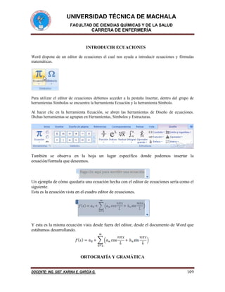UNIVERSIDAD TÉCNICA DE MACHALA
FACULTAD DE CIENCIAS QUÍMICAS Y DE LA SALUD

CARRERA DE ENFERMERÍA

INTRODUCIR ECUACIONES
Word dispone de un editor de ecuaciones el cual nos ayuda a introducir ecuaciones y fórmulas
matemáticas.

Para utilizar el editor de ecuaciones debemos acceder a la pestaña Insertar, dentro del grupo de
herramientas Símbolos se encuentra la herramienta Ecuación y la herramienta Símbolo.
Al hacer clic en la herramienta Ecuación, se abren las herramientas de Diseño de ecuaciones.
Dichas herramientas se agrupan en Herramientas, Símbolos y Estructuras.

También se observa en la hoja un lugar específico donde podemos insertar la
ecuación/formula que deseemos.

Un ejemplo de cómo quedaría una ecuación hecha con el editor de ecuaciones sería como el
siguiente.
Esta es la ecuación vista en el cuadro editor de ecuaciones.

Y esta es la misma ecuación vista desde fuera del editor, desde el documento de Word que
estábamos desarrollando.

ORTOGRAFÍA Y GRAMÁTICA
DOCENTE: ING. SIST. KARINA E. GARCÍA G.

109

 