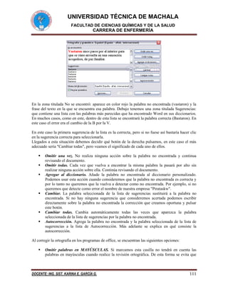 UNIVERSIDAD TÉCNICA DE MACHALA
FACULTAD DE CIENCIAS QUÍMICAS Y DE LA SALUD

CARRERA DE ENFERMERÍA

En la zona titulada No se encontró: aparece en color rojo la palabra no encontrada (vastaron) y la
frase del texto en la que se encuentra esa palabra. Debajo tenemos una zona titulada Sugerencias:
que contiene una lista con las palabras más parecidas que ha encontrado Word en sus diccionarios.
En muchos casos, como en este, dentro de esta lista se encontrará la palabra correcta (Bastaron). En
este caso el error era el cambio de la B por la V.
En este caso la primera sugerencia de la lista es la correcta, pero si no fuese así bastaría hacer clic
en la sugerencia correcta para seleccionarla.
Llegados a esta situación debemos decidir qué botón de la derecha pulsamos, en este caso el más
adecuado sería "Cambiar todas", pero veamos el significado de cada uno de ellos.









Omitir una vez. No realiza ninguna acción sobre la palabra no encontrada y continua
revisando el documento.
Omitir todas. Cada vez que vuelva a encontrar la misma palabra la pasará por alto sin
realizar ninguna acción sobre ella. Continúa revisando el documento.
Agregar al diccionario. Añade la palabra no encontrada al diccionario personalizado.
Podemos usar esta acción cuando consideremos que la palabra no encontrada es correcta y
por lo tanto no queremos que la vuelva a detectar como no encontrada. Por ejemplo, si no
queremos que detecte como error el nombre de nuestra empresa "Pirataskw".
Cambiar. La palabra seleccionada de la lista de sugerencias sustituirá a la palabra no
encontrada. Si no hay ninguna sugerencia que consideremos acertada podemos escribir
directamente sobre la palabra no encontrada la corrección que creamos oportuna y pulsar
este botón.
Cambiar todas. Cambia automáticamente todas las veces que aparezca la palabra
seleccionada de la lista de sugerencias por la palabra no encontrada.
Autocorrección. Agrega la palabra no encontrada y la palabra seleccionada de la lista de
sugerencias a la lista de Autocorrección. Más adelante se explica en qué consiste la
autocorrección.

Al corregir la ortografía en los programas de office, se encuentran las siguientes opciones:


Omitir palabras en MAYÚSCULAS. Si marcamos esta casilla no tendrá en cuenta las
palabras en mayúsculas cuando realice la revisión ortográfica. De esta forma se evita que

DOCENTE: ING. SIST. KARINA E. GARCÍA G.

111

 