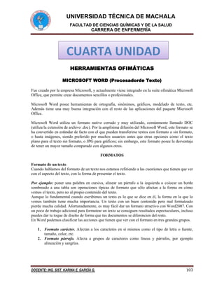 UNIVERSIDAD TÉCNICA DE MACHALA
FACULTAD DE CIENCIAS QUÍMICAS Y DE LA SALUD

CARRERA DE ENFERMERÍA

CUARTA UNIDAD
HERRAMIENTAS OFIMÁTICAS
MICROSOFT WORD (Procesadorde Texto)
Fue creado por la empresa Microsoft, y actualmente viene integrado en la suite ofimática Microsoft
Office, que permite crear documentos sencillos o profesionales.
Microsoft Word posee herramientas de ortografía, sinónimos, gráficos, modelado de texto, etc.
Además tiene una muy buena integración con el resto de las aplicaciones del paquete Microsoft
Office.
Microsoft Word utiliza un formato nativo cerrado y muy utilizado, comúnmente llamado DOC
(utiliza la extensión de archivo .doc). Por la amplísima difusión del Microsoft Word, este formato se
ha convertido en estándar de facto con el que pueden transferirse textos con formato o sin formato,
o hasta imágenes, siendo preferido por muchos usuarios antes que otras opciones como el texto
plano para el texto sin formato, o JPG para gráficos; sin embargo, este formato posee la desventaja
de tener un mayor tamaño comparado con algunos otros.
FORMATOS
Formato de un texto
Cuando hablamos del formato de un texto nos estamos refiriendo a las cuestiones que tienen que ver
con el aspecto del texto, con la forma de presentar el texto.
Por ejemplo: poner una palabra en cursiva, alinear un párrafo a la izquierda o colocar un borde
sombreado a una tabla son operaciones típicas de formato que sólo afectan a la forma en cómo
vemos el texto, pero no al propio contenido del texto.
Aunque lo fundamental cuando escribimos un texto es lo que se dice en él, la forma en la que lo
vemos también tiene mucha importancia. Un texto con un buen contenido pero mal formateado
pierde mucha calidad. Afortunadamente, es muy fácil dar un formato atractivo con Word2007. Con
un poco de trabajo adicional para formatear un texto se consiguen resultados espectaculares, incluso
puedes dar tu toque de diseño de forma que tus documentos se diferencien del resto.
En Word podemos clasificar las acciones que tienen que ver con el formato en tres grandes grupos.
1. Formato carácter. Afectan a los caracteres en sí mismos como el tipo de letra o fuente,
tamaño, color, etc.
2. Formato párrafo. Afecta a grupos de caracteres como líneas y párrafos, por ejemplo
alineación y sangrías.

DOCENTE: ING. SIST. KARINA E. GARCÍA G.

103

 