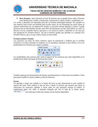 UNIVERSIDAD TÉCNICA DE MACHALA
FACULTAD DE CIENCIAS QUÍMICAS Y DE LA SALUD

CARRERA DE ENFERMERÍA
3. Otros formatos. Aquí incluimos el resto de acciones que se pueden hacer sobre el formato
como tabulaciones, cambio a mayúsculas, numeración y viñetas, bordes y sombreados, etc.
Los estilos y plantillas son adecuados para dar un formato definidopreviamente. Por ejemplo, en
una empresa suele existir una plantilla para escribir cartas, de esa formatodas las cartas tienen un
aspecto característico de esa empresa.No siempre es necesario utilizar plantillas y estilos. Cuando
queremos dar un determinado formato auna línea del documento no hace falta definir un estilo, lo
haremos con los comandos básicos quevamos a ver ahora.Los estilos y plantillas no son más que
una agrupación de formatos básicos. Así que lo primero quehay que aprender es a manejar esos
formatos básicos, que es lo que vamos a hacer en esta unidad.
Formato carácter. Fuentes
Los caracteres son todas las letras, números, signos de puntuación y símbolos que se escriben
comotexto. Las letras incluidas en imágenes, no se consideran caracteres a estos efectos y no se les
puedenaplicar los formatos que vamos a estudiar.

Las posibilidades más comunes para variar el aspecto de los caracteres que están disponibles en la
pestaña Inicio dentro del grupo de herramientas Fuente.

También aparecen las herramientas de formato automáticamente al seleccionar una palabra o frase
para poder modificar, fuente, tamaño y estilo de fuente,etc.
Fuente
Un apartado a elegir con cuidado es la fuente del texto ya que determinará en gran medida el
aspecto del texto. Para cambiar el tipo de letra o fuente lo primero que tenemos que hacer es
seleccionar los caracteres, palabras o líneas sobre los que queremos realizar el cambio. A
continuación hacer clic sobre el pequeño triángulo que hay al lado de la fuente actual,
esto hará que se abra una ventana con las fuentes disponibles.

DOCENTE: ING. SIST. KARINA E. GARCÍA G.

104

 