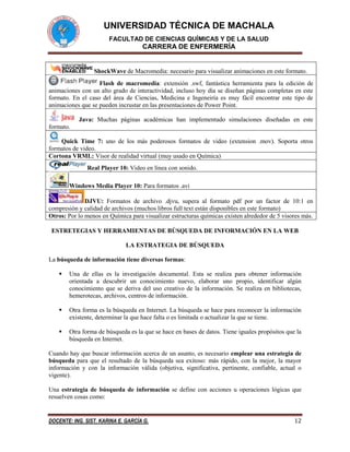 UNIVERSIDAD TÉCNICA DE MACHALA
FACULTAD DE CIENCIAS QUÍMICAS Y DE LA SALUD

CARRERA DE ENFERMERÍA

ShockWave de Macromedia: necesario para visualizar animaciones en este formato.
Flash de macromedia: extensión .swf, fantástica herramienta para la edición de
animaciones con un alto grado de interactividad, incluso hoy día se diseñan páginas completas en este
formato. En el caso del área de Ciencias, Medicina e Ingeneiría es muy fácil encontrar este tipo de
animaciones que se pueden incrustar en las presentaciones de Power Point.
Java: Muchas páginas académicas han implementado simulaciones diseñadas en este
formato.
Quick Time 7: uno de los más poderosos formatos de video (extension .mov). Soporta otros
formatos de video.
Cortona VRML: Visor de realidad virtual (muy usado en Química)
Real Player 10: Video en línea con sonido.
Windows Media Player 10: Para formatos .avi
DJVU: Formatos de archivo .djvu, supera al formato pdf por un factor de 10:1 en
compresión y calidad de archivos (muchos libros full text están disponibles en este formato)
Otros: Por lo menos en Química para visualizar estructuras químicas existen alrededor de 5 visores más.
ESTRETEGIAS Y HERRAMIENTAS DE BÚSQUEDA DE INFORMACIÓN EN LA WEB
LA ESTRATEGIA DE BÚSQUEDA
La búsqueda de información tiene diversas formas:


Una de ellas es la investigación documental. Esta se realiza para obtener información
orientada a descubrir un conocimiento nuevo, elaborar uno propio, identificar algún
conocimiento que se deriva del uso creativo de la información. Se realiza en bibliotecas,
hemerotecas, archivos, centros de información.



Otra forma es la búsqueda en Internet. La búsqueda se hace para reconocer la información
existente, determinar la que hace falta o es limitada o actualizar la que se tiene.



Otra forma de búsqueda es la que se hace en bases de datos. Tiene iguales propósitos que la
búsqueda en Internet.

Cuando hay que buscar información acerca de un asunto, es necesario emplear una estrategia de
búsqueda para que el resultado de la búsqueda sea exitoso: más rápido, con la mejor, la mayor
información y con la información válida (objetiva, significativa, pertinente, confiable, actual o
vigente).
Una estrategia de búsqueda de información se define con acciones u operaciones lógicas que
resuelven cosas como:

DOCENTE: ING. SIST. KARINA E. GARCÍA G.

12

 