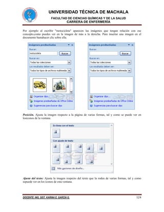 UNIVERSIDAD TÉCNICA DE MACHALA
FACULTAD DE CIENCIAS QUÍMICAS Y DE LA SALUD

CARRERA DE ENFERMERÍA
Por ejemplo al escribir "motocicleta" aparecen las imágenes que tengan relación con ese
concepto,como puedes ver en la imagen de más a la derecha. Para insertar una imagen en el
documento bastahacer clic sobre ella.

Posición. Ajusta la imagen respecto a la página de varias formas, tal y como se puede ver en
losiconos de la ventana.

Ajuste del texto: Ajusta la imagen respecto del texto que la rodea de varias formas, tal y como
sepuede ver en los iconos de esta ventana.

DOCENTE: ING. SIST. KARINA E. GARCÍA G.

124

 