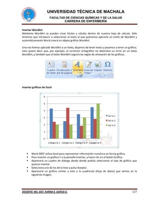 UNIVERSIDAD TÉCNICA DE MACHALA
FACULTAD DE CIENCIAS QUÍMICAS Y DE LA SALUD

CARRERA DE ENFERMERÍA
Insertar WordArt
Mediante WordArt se pueden crear títulos y rótulos dentro de nuestra hoja de cálculo. Sólo
tenemos que introducir o seleccionar el texto al que queremos aplicarle un estilo de WordArt y
automáticamente Word creará un objeto gráfico WordArt.
Una vez hemos aplicado WordArt a un texto, dejamos de tener texto y pasamos a tener un gráfico,
esto quiere decir que, por ejemplo, el corrector ortográfico no detectará un error en un texto
WordArt, y también que el texto WordArt seguirá las reglas de alineación de los gráficos.

Insertar gráficos de Excel







Word 2007 utiliza Excel para representar información numérica en forma gráfica.
Para insertar un gráfico ir a la pestaña Insertar, y hacer clic en el botón Gráfico.
Aparecerá un cuadro de diálogo desde donde podrás seleccionar el tipo de gráfico que
quieres insertar.
Selecciona uno de los de la lista y pulsa Aceptar.
Aparecerá un gráfico similar a este y la cuadrícula (Hoja de datos) que vemos en la
siguiente imagen.

DOCENTE: ING. SIST. KARINA E. GARCÍA G.

127

 