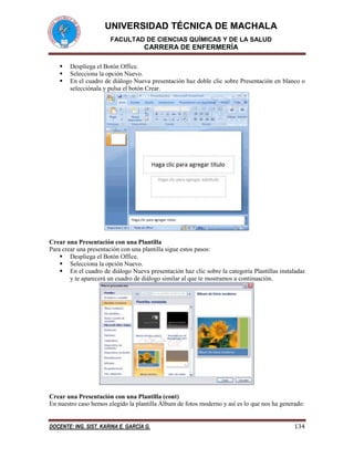 UNIVERSIDAD TÉCNICA DE MACHALA
FACULTAD DE CIENCIAS QUÍMICAS Y DE LA SALUD

CARRERA DE ENFERMERÍA




Despliega el Botón Office.
Selecciona la opción Nuevo.
En el cuadro de diálogo Nueva presentación haz doble clic sobre Presentación en blanco o
selecciónala y pulsa el botón Crear.

Crear una Presentación con una Plantilla
Para crear una presentación con una plantilla sigue estos pasos:
 Despliega el Botón Office.
 Selecciona la opción Nuevo.
 En el cuadro de diálogo Nueva presentación haz clic sobre la categoría Plantillas instaladas
y te aparecerá un cuadro de diálogo similar al que te mostramos a continuación.

Crear una Presentación con una Plantilla (cont)
En nuestro caso hemos elegido la plantilla Álbum de fotos moderno y así es lo que nos ha generado:
DOCENTE: ING. SIST. KARINA E. GARCÍA G.

134

 