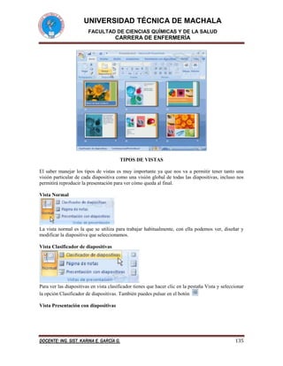 UNIVERSIDAD TÉCNICA DE MACHALA
FACULTAD DE CIENCIAS QUÍMICAS Y DE LA SALUD

CARRERA DE ENFERMERÍA

TIPOS DE VISTAS
El saber manejar los tipos de vistas es muy importante ya que nos va a permitir tener tanto una
visión particular de cada diapositiva como una visión global de todas las diapositivas, incluso nos
permitirá reproducir la presentación para ver cómo queda al final.
Vista Normal

La vista normal es la que se utiliza para trabajar habitualmente, con ella podemos ver, diseñar y
modificar la diapositiva que seleccionamos.
Vista Clasificador de diapositivas

Para ver las diapositivas en vista clasificador tienes que hacer clic en la pestaña Vista y seleccionar
la opción Clasificador de diapositivas. También puedes pulsar en el botón
Vista Presentación con diapositivas

DOCENTE: ING. SIST. KARINA E. GARCÍA G.

135

 