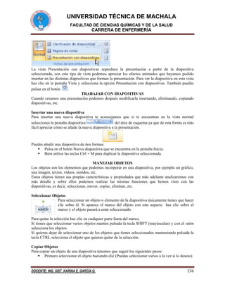 UNIVERSIDAD TÉCNICA DE MACHALA
FACULTAD DE CIENCIAS QUÍMICAS Y DE LA SALUD

CARRERA DE ENFERMERÍA

La vista Presentación con diapositivas reproduce la presentación a partir de la diapositiva
seleccionada, con este tipo de vista podemos apreciar los efectos animados que hayamos podido
insertar en las distintas diapositivas que forman la presentación. Para ver la diapositiva en esta vista
haz clic en la pestaña Vista y selecciona la opción Presentación con diapositivas. También puedes
pulsar en el botón
.
TRABAJAR CON DIAPOSITIVAS
Cuando creamos una presentación podemos después modificarla insertando, eliminando, copiando
diapositivas, etc.
Insertar una nueva diapositiva
Para insertar una nueva diapositiva te aconsejamos que si te encuentras en la vista normal
selecciones la pestaña diapositiva
del área de esquema ya que de esta forma es más
fácil apreciar cómo se añade la nueva diapositiva a la presentación.

Puedes añadir una diapositiva de dos formas:
 Pulsa en el botón Nueva diapositiva que se encuentra en la pestaña Inicio.
 Bien utiliza las teclas Ctrl + M para duplicar la diapositiva seleccionada.
MANEJAR OBJETOS
Los objetos son los elementos que podemos incorporar en una diapositiva, por ejemplo un gráfico,
una imagen, textos, vídeos, sonidos, etc.
Estos objetos tienen sus propias características y propiedades que más adelante analizaremos con
más detalle y sobre ellos podemos realizar las mismas funciones que hemos visto con las
diapositivas, es decir, seleccionar, mover, copiar, eliminar, etc.
Seleccionar Objetos
Para seleccionar un objeto o elemento de la diapositiva únicamente tienes que hacer
clic sobre él. Si aparece el marco del objeto con este aspecto haz clic sobre el
marco y el objeto pasará a estar seleccionado.
Para quitar la selección haz clic en cualquier parte fuera del marco.
Si tienes que seleccionar varios objetos mantén pulsada la tecla SHIFT (mayúsculas) y con el ratón
selecciona los objetos.
Si quieres dejar de seleccionar uno de los objetos que tienes seleccionados manteniendo pulsada la
tecla CTRL selecciona el objeto que quieras quitar de la selección.
Copiar Objetos
Para copiar un objeto de una diapositiva tenemos que seguir los siguientes pasos:
 Primero seleccionar el objeto haciendo clic (Puedes seleccionar varios a la vez si lo deseas)

DOCENTE: ING. SIST. KARINA E. GARCÍA G.

136

 