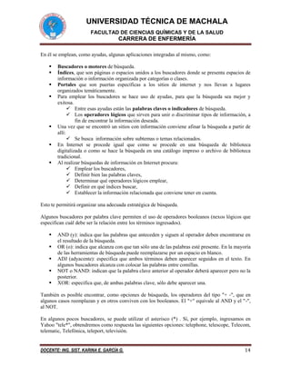 UNIVERSIDAD TÉCNICA DE MACHALA
FACULTAD DE CIENCIAS QUÍMICAS Y DE LA SALUD

CARRERA DE ENFERMERÍA
En él se emplean, como ayudas, algunas aplicaciones integradas al mismo, como:









Buscadores o motores de búsqueda.
Índices, que son páginas o espacios unidos a los buscadores donde se presenta espacios de
información o información organizada por categorías o clases.
Portales que son puertas específicas a los sitios de internet y nos llevan a lugares
organizados temáticamente.
Para emplear los buscadores se hace uso de ayudas, para que la búsqueda sea mejor y
exitosa.
 Entre esas ayudas están las palabras claves o indicadores de búsqueda.
 Los operadores lógicos que sirven para unir o discriminar tipos de información, a
fin de encontrar la información deseada.
Una vez que se encontró un sitios con información conviene afinar la búsqueda a partir de
allí:
 Se busca información sobre subtemas o temas relacionados.
En Internet se procede igual que como se procede en una búsqueda de biblioteca
digitalizada o como se hace la búsqueda en una catálogo impreso o archivo de biblioteca
tradicional.
Al realizar búsquedas de información en Internet procura:
 Emplear los buscadores,
 Definir bien las palabras claves,
 Determinar qué operadores lógicos emplear,
 Definir en qué índices buscar,
 Establecer la información relacionada que conviene tener en cuenta.

Esto te permitirá organizar una adecuada estratégica de búsqueda.
Algunos buscadores por palabra clave permiten el uso de operadores booleanos (nexos lógicos que
especifican cuál debe ser la relación entre los términos ingresados).






AND (y): indica que las palabras que anteceden y siguen al operador deben encontrarse en
el resultado de la búsqueda.
OR (o): indica que alcanza con que tan sólo una de las palabras esté presente. En la mayoría
de las herramientas de búsqueda puede reemplazarse por un espacio en blanco.
ADJ (adyacente): especifica que ambos términos deben aparecer seguidos en el texto. En
algunos buscadores alcanza con colocar las palabras entre comillas.
NOT o NAND: indican que la palabra clave anterior al operador deberá aparecer pero no la
posterior.
XOR: especifica que, de ambas palabras clave, sólo debe aparecer una.

También es posible encontrar, como opciones de búsqueda, los operadores del tipo "+ -", que en
algunos casos reemplazan y en otros conviven con los booleanos. El "+" equivale al AND y el "-",
al NOT.
En algunos pocos buscadores, se puede utilizar el asterisco (*) . Sí, por ejemplo, ingresamos en
Yahoo "tele*", obtendremos como respuesta las siguientes opciones: telephone, telescope, Telecom,
telematic, Telefónica, teleport, televisión.

DOCENTE: ING. SIST. KARINA E. GARCÍA G.

14

 
