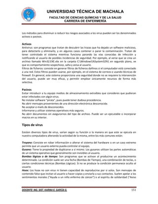 UNIVERSIDAD TÉCNICA DE MACHALA
FACULTAD DE CIENCIAS QUÍMICAS Y DE LA SALUD

CARRERA DE ENFERMERÍA

Los métodos para disminuir o reducir los riesgos asociados a los virus pueden ser los denominados
activos o pasivos.

Activos
Antivirus: son programas que tratan de descubrir las trazas que ha dejado un software malicioso,
para detectarlo y eliminarlo, y en algunos casos contener o parar la contaminación. Tratan de
tener controlado el sistema mientras funciona parando las vías conocidas de infección y
notificando al usuario de posibles incidencias de seguridad. Por ejemplo, al verse que se crea un
archivo llamado Win32.EXE.vbs en la carpeta C:Windows%System32% en segundo plano, ve
que es comportamiento sospechoso, salta y avisa al usuario.
Filtros de ficheros: consiste en generar filtros de ficheros dañinos si el computador está conectado
a una red. Estos filtros pueden usarse, por ejemplo, en el sistema de correos o usando técnicas de
firewall. En general, este sistema proporciona una seguridad donde no se requiere la intervención
del usuario, puede ser muy eficaz, y permitir emplear únicamente recursos de forma más
selectiva.

Pasivos
Evitar introducir a tu equipo medios de almacenamiento extraíbles que consideres que pudieran
estar infectados con algún virus.
No instalar software "pirata", pues puede tener dudosa procedencia.
No abrir mensajes provenientes de una dirección electrónica desconocida.
No aceptar e-mails de desconocidos.
Informarse y utilizar sistemas operativos más seguros.
No abrir documentos sin asegurarnos del tipo de archivo. Puede ser un ejecutable o incorporar
macros en su interior.

Tipos de virus
Existen diversos tipos de virus, varían según su función o la manera en que este se ejecuta en
nuestra computadora alterando la actividad de la misma, entre los más comunes están:
Troyano: Consiste en robar información o alterar el sistema del hardware o en un caso extremo
permite que un usuario externo pueda controlar el equipo.
Gusano: Tiene la propiedad de duplicarse a sí mismo. Los gusanos utilizan las partes automáticas
de un sistema operativo que generalmente son invisibles al usuario.
Bombas lógicas o de tiempo: Son programas que se activan al producirse un acontecimiento
determinado. La condición suele ser una fecha (Bombas de Tiempo), una combinación de teclas, o
ciertas condiciones técnicas (Bombas Lógicas). Si no se produce la condición permanece oculto al
usuario.
Hoax: Los hoax no son virus ni tienen capacidad de reproducirse por si solos. Son mensajes de
contenido falso que incitan al usuario a hacer copias y enviarla a sus contactos. Suelen apelar a los
sentimientos morales ("Ayuda a un niño enfermo de cáncer") o al espíritu de solidaridad ("Aviso

DOCENTE: ING. SIST. KARINA E. GARCÍA G.

151

 