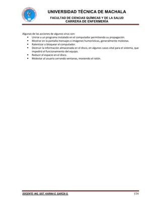 UNIVERSIDAD TÉCNICA DE MACHALA
FACULTAD DE CIENCIAS QUÍMICAS Y DE LA SALUD

CARRERA DE ENFERMERÍA

Algunas de las acciones de algunos virus son:
 Unirse a un programa instalado en el computador permitiendo su propagación.
 Mostrar en la pantalla mensajes o imágenes humorísticas, generalmente molestas.
 Ralentizar o bloquear el computador.
 Destruir la información almacenada en el disco, en algunos casos vital para el sistema, que
impedirá el funcionamiento del equipo.
 Reducir el espacio en el disco.
 Molestar al usuario cerrando ventanas, moviendo el ratón.

DOCENTE: ING. SIST. KARINA E. GARCÍA G.

154

 
