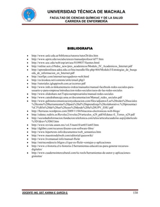 UNIVERSIDAD TÉCNICA DE MACHALA
FACULTAD DE CIENCIAS QUÍMICAS Y DE LA SALUD

CARRERA DE ENFERMERÍA

BIBLIOGRAFIA
http://www.unlz.edu.ar/biblioteca/tutores/tutor2b/dos.htm
http://www.uprm.edu/socialsciences/manualprofesor/id77.htm
http://www.uoc.edu/web/esp/art/uoc/0109037/fuentes.html
http://online.ucn.cl/bidoc_new/pres_academicos/Modulo_IV_Academicos_Internet.pdf
http://aprendeenlinea.udea.edu.co/lms/moodle/file.php/464/Modulo3/Estrategias_de_busqu
eda_de_informacion_en_Internet.pdf
http://norfipc.com/internet/navegadores-web.html
http://es.kioskea.net/contents/utile/email.php3
http://tutoriales.igluppiweb.com.ar/ecorreo.pdf
http://www.imh.es/dokumentazio-irekia/manuales/manual-facebook-redes-sociales-parausuario-y-para-empresa/introduccion-redes-sociales/usos-de-las-redes-sociales
http://www.slideshare.net/Topicosempresariales/manual-redes-sociales
http://www.catedrabancaja.uma.es/documentacion/Manual_redes_sociales.pdf
http://www.gabinetecomunicacionyeducacion.com/files/adjuntos/Las%20redes%20sociales
%20como%20herramientas%20para%20el%20aprendizaje%20colaborativo.%20presentaci
%C3%B3n%20de%20un%20caso%20desde%20la%20UPV_EHU.pdf
http://fterrazas.wordpress.com/2009/11/04/bitacoras-electronicas-web-blogs/
http://edutec.rediris.es/Revelec2/revelec29/articulos_n29_pdf/6Edutec-E_Torres_n29.pdf
http://sociedadinformacion.fundacion.telefonica.com/telos/articulocuaderno.asp@idarticulo
%3D1&rev%3D65.htm
http://www.revista.unam.mx/vol.5/num10/art65/int65.htm
http://dglibre.com/recursos/diseno-con-software-libre/
http://www.hipertexto.info/documentos/web_semantica.htm
http://www.maestrosdelweb.com/editorial/queeswiki/
http://www.livemanual.info/manual-flickr
http://mirincondeocio.bligoo.cl/que-es-flickr-ventajas-y-aplicaciones
http://www.e-historia.cl/e-historia-2/herramientas-educativas-para-generar-recursosdigitales/
http://www.cuadernointercultural.com/tic-tools/herramientas-de-autor-y-aplicacionesgratuitas/

DOCENTE: ING. SIST. KARINA E. GARCÍA G.

158

 
