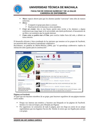 UNIVERSIDAD TÉCNICA DE MACHALA
FACULTAD DE CIENCIAS QUÍMICAS Y DE LA SALUD

CARRERA DE ENFERMERÍA





Muro: espacio abierto para que los alumnos puedan “conversar” entre ellos de manera
asíncrona.
Otros:
 Compartir el grupo para darse a conocer.
 Realización de invitaciones a otros miembros.
Crear un evento: ésta es una buena opción para invitar a los alumnos a alguna
conferencia que tenga lugar en la universidad, una charla profesional, el lanzamiento de
un libro o un seminario que les pueda interesar.
Como extra se podría usar el Chat, para resolver dudas fuera del aula, o debatir un
tema concreto.

El desarrollo eficiente y bien coordinado de las opciones que tenemos en los grupos de Facebook,
nos permitirá abrir una puerta al aprendizaje colaborativo.
Recordemos, en palabras de Martín-Moreno (2004), que “el aprendizaje colaborativo implica la
interacción entre iguales para la construcción”.

Páginas en Facebook
Al igual que nos hacemos miembros de un grupo, para hacernos seguidores de una página tenemos
varios modos:



Porque nos interesa una temática y hacemos una búsqueda en las páginas de Facebook.
Similar a lo visto en Grupos, pero filtrando por Páginas
Por sugerencia: no conocemos de nada la página, pero nos llega un correo de un amigo
sugiriéndonos que nos hagamos Fan de ella. Similar al correo que nos llegaba para unirnos
a un grupo.

DOCENTE: ING. SIST. KARINA E. GARCÍA G.

29

 