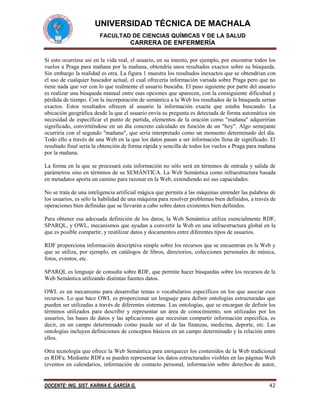 UNIVERSIDAD TÉCNICA DE MACHALA
FACULTAD DE CIENCIAS QUÍMICAS Y DE LA SALUD

CARRERA DE ENFERMERÍA
Si esto ocurriese así en la vida real, el usuario, en su intento, por ejemplo, por encontrar todos los
vuelos a Praga para mañana por la mañana, obtendría unos resultados exactos sobre su búsqueda.
Sin embargo la realidad es otra. La figura 1 muestra los resultados inexactos que se obtendrían con
el uso de cualquier buscador actual, el cual ofrecería información variada sobre Praga pero que no
tiene nada que ver con lo que realmente el usuario buscaba. El paso siguiente por parte del usuario
es realizar una búsqueda manual entre esas opciones que aparecen, con la consiguiente dificultad y
pérdida de tiempo. Con la incorporación de semántica a la Web los resultados de la búsqueda serían
exactos. Estos resultados ofrecen al usuario la información exacta que estaba buscando. La
ubicación geográfica desde la que el usuario envía su pregunta es detectada de forma automática sin
necesidad de especificar el punto de partida, elementos de la oración como "mañana" adquirirían
significado, convirtiéndose en un día concreto calculado en función de un "hoy". Algo semejante
ocurriría con el segundo "mañana", que sería interpretado como un momento determinado del día.
Todo ello a través de una Web en la que los datos pasan a ser información llena de significado. El
resultado final sería la obtención de forma rápida y sencilla de todos los vuelos a Praga para mañana
por la mañana.
La forma en la que se procesará esta información no sólo será en términos de entrada y salida de
parámetros sino en términos de su SEMÁNTICA. La Web Semántica como infraestructura basada
en metadatos aporta un camino para razonar en la Web, extendiendo así sus capacidades.
No se trata de una inteligencia artificial mágica que permita a las máquinas entender las palabras de
los usuarios, es sólo la habilidad de una máquina para resolver problemas bien definidos, a través de
operaciones bien definidas que se llevarán a cabo sobre datos existentes bien definidos.
Para obtener esa adecuada definición de los datos, la Web Semántica utiliza esencialmente RDF,
SPARQL, y OWL, mecanismos que ayudan a convertir la Web en una infraestructura global en la
que es posible compartir, y reutilizar datos y documentos entre diferentes tipos de usuarios.
RDF proporciona información descriptiva simple sobre los recursos que se encuentran en la Web y
que se utiliza, por ejemplo, en catálogos de libros, directorios, colecciones personales de música,
fotos, eventos, etc.
SPARQL es lenguaje de consulta sobre RDF, que permite hacer búsquedas sobre los recursos de la
Web Semántica utilizando distintas fuentes datos.
OWL es un mecanismo para desarrollar temas o vocabularios específicos en los que asociar esos
recursos. Lo que hace OWL es proporcionar un lenguaje para definir ontologías estructuradas que
pueden ser utilizadas a través de diferentes sistemas. Las ontologías, que se encargan de definir los
términos utilizados para describir y representar un área de conocimiento, son utilizadas por los
usuarios, las bases de datos y las aplicaciones que necesitan compartir información específica, es
decir, en un campo determinado como puede ser el de las finanzas, medicina, deporte, etc. Las
ontologías incluyen definiciones de conceptos básicos en un campo determinado y la relación entre
ellos.
Otra tecnología que ofrece la Web Semántica para enriquecer los contenidos de la Web tradicional
es RDFa. Mediante RDFa se pueden representar los datos estructurados visibles en las páginas Web
(eventos en calendarios, información de contacto personal, información sobre derechos de autor,

DOCENTE: ING. SIST. KARINA E. GARCÍA G.

42

 