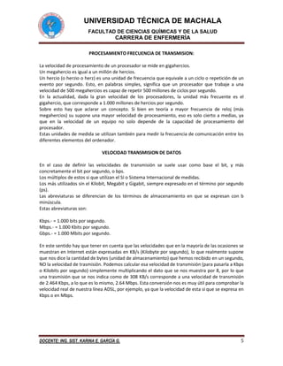 UNIVERSIDAD TÉCNICA DE MACHALA
FACULTAD DE CIENCIAS QUÍMICAS Y DE LA SALUD

CARRERA DE ENFERMERÍA
PROCESAMIENTO FRECUENCIA DE TRANSMISION:
La velocidad de procesamiento de un procesador se mide en gigahercios.
Un megahercio es igual a un millón de hercios.
Un hercio (o herzio o herz) es una unidad de frecuencia que equivale a un ciclo o repetición de un
evento por segundo. Esto, en palabras simples, significa que un procesador que trabaje a una
velocidad de 500 megahercios es capaz de repetir 500 millones de ciclos por segundo.
En la actualidad, dada la gran velocidad de los procesadores, la unidad más frecuente es el
gigahercio, que corresponde a 1.000 millones de hercios por segundo.
Sobre esto hay que aclarar un concepto. Si bien en teoría a mayor frecuencia de reloj (más
megahercios) su supone una mayor velocidad de procesamiento, eso es solo cierto a medias, ya
que en la velocidad de un equipo no solo depende de la capacidad de procesamiento del
procesador.
Estas unidades de medida se utilizan también para medir la frecuencia de comunicación entre los
diferentes elementos del ordenador.
VELOCIDAD TRANSMISION DE DATOS
En el caso de definir las velocidades de transmisión se suele usar como base el bit, y más
concretamente el bit por segundo, o bps.
Los múltiplos de estos si que utilizan el SI o Sistema Internacional de medidas.
Los más utilizados sin el Kilobit, Megabit y Gigabit, siempre expresado en el término por segundo
(ps).
Las abreviaturas se diferencian de los términos de almacenamiento en que se expresan con b
minúscula.
Estas abreviaturas son:
Kbps.- = 1.000 bits por segundo.
Mbps.- = 1.000 Kbits por segundo.
Gbps.- = 1.000 Mbits por segundo.
En este sentido hay que tener en cuenta que las velocidades que en la mayoría de las ocasiones se
muestran en Internet están expresadas en KB/s (Kilobyte por segundo), lo que realmente supone
que nos dice la cantidad de bytes (unidad de almacenamiento) que hemos recibido en un segundo,
NO la velocidad de trasmisión. Podemos calcular esa velocidad de transmisión (para pasarla a Kbps
o Kilobits por segundo) simplemente multiplicando el dato que se nos muestra por 8, por lo que
una trasmisión que se nos indica como de 308 KB/s corresponde a una velocidad de transmisión
de 2.464 Kbps, a lo que es lo mismo, 2.64 Mbps. Esta conversión nos es muy útil para comprobar la
velocidad real de nuestra línea ADSL, por ejemplo, ya que la velocidad de esta si que se expresa en
Kbps o en Mbps.

DOCENTE: ING. SIST. KARINA E. GARCÍA G.

5

 