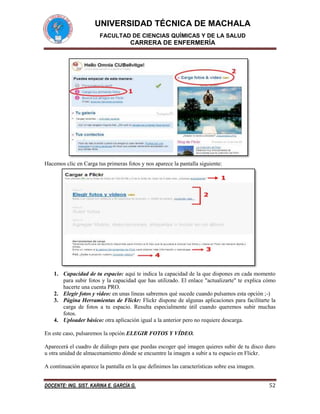 UNIVERSIDAD TÉCNICA DE MACHALA
FACULTAD DE CIENCIAS QUÍMICAS Y DE LA SALUD

CARRERA DE ENFERMERÍA

Hacemos clic en Carga tus primeras fotos y nos aparece la pantalla siguiente:

1. Capacidad de tu espacio: aquí te indica la capacidad de la que dispones en cada momento
para subir fotos y la capacidad que has utilizado. El enlace "actualizarte" te explica cómo
hacerte una cuenta PRO.
2. Elegir fotos y vídeo: en unas líneas sabremos qué sucede cuando pulsamos esta opción ;-)
3. Página Herramientas de Flickr: Flickr dispone de algunas aplicaciones para facilitarte la
carga de fotos a tu espacio. Resulta especialmente útil cuando queremos subir muchas
fotos.
4. Uploader básico: otra aplicación igual a la anterior pero no requiere descarga.
En este caso, pulsaremos la opción ELEGIR FOTOS Y VÍDEO.
Aparecerá el cuadro de diálogo para que puedas escoger qué imagen quieres subir de tu disco duro
u otra unidad de almacenamiento dónde se encuentre la imagen a subir a tu espacio en Flickr.
A continuación aparece la pantalla en la que definimos las características sobre esa imagen.
DOCENTE: ING. SIST. KARINA E. GARCÍA G.

52

 
