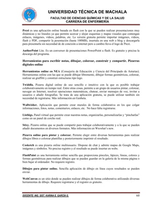 UNIVERSIDAD TÉCNICA DE MACHALA
FACULTAD DE CIENCIAS QUÍMICAS Y DE LA SALUD

CARRERA DE ENFERMERÍA
Prezi es una aplicación online basada en flash con la que se pueden realizar presentaciones muy
dinámicas y no lineales ya que permite acercar y alejar esquemas y mapas visuales que contengan
enlaces, imágenes, vídeos, palabras, etc. La versión gratuita permite importar imágenes, vídeos,
flash y PDF, compartir la pesentación (hasta 100MB), insertala en una web o blog y descargarla
para presentarla sin necesidad de de conexión a internet pero a cambio lleva el logo de Prezi.
AuthorPoint Lite. Es un conversor de presentaciones PowerPoint a flash. Es gratuito y precisa la
descarga del programa.

Herramientas para escribir notas, dibujar, colorear, construir y compartir. Pizarras
digitales online
Herramientas online en NEA (Consejería de Educación y Ciencia del Principado de Asturias).
Herramientas online con las que se puede dibujar libremente, dibujar formas geométricas, colorear,
realizar un graffitti y construir estructuras tipo lego.
Twiddla. Pizarra digital online de uso sencillo e intuitivo con la que es posible trabajar
colaborativamente en tiempo real. Entre otras cosas, permite a un grupo de usuarios pintar, colorear,
navegar en Internet, resolver operaciones matemáticas, chatear, enviar mensajes de voz, invitar a
usuarios o añadir fotografías. Se trata de una aplicación gratuita, se puede utilizar también sin
necesidad de registrarse. Más información en Genbeta.
Wallwisher. Aplicación que permite crear murales de forma colaborativa en los que colgar
informaciones, fotos, notas, comentarios, enlaces, etc. No hace falta registrarse.
Listhigs. Panel virtual que permite crear nuestras notas, organizarlas, personalizarlas y “pincharlas”
como en un panel de corcho real.
Stixy. Pizarra online que se puede compartir para trabajar colaborativamente y a la que se pueden
añadir documentos en diversos formatos. Más información en Wwwhat’s new.
Pizarra online para pintar y colorear. Permite elegir entre diversas herramientas para realizar
dibujos libres o colorear plantillas y posteriormente imprimir el resultado.
Cosketch es una pizarra online multiusuario. Dispone de chat y admite mapas de Google Maps,
imágenes y símbolos. No precisa registro y el resultado se puede insertar en webs.
FlashPaint es una herramienta online sencilla que proporciona pinceles, lápices, líneas, colores y
formas geométricas para realizar dibujos que se pueden guardar en la galería de la misma página o
bien bajar al ordenador. No requiere registro.
Dibujos para pintar online. Sencilla aplicación de dibujo en línea cuyos resultados se pueden
enviar.
WebCanvas es un sitio donde se pueden realizar dibujos de forma colaborativa utilizando diversas
herramientas de dibujo. Requiere registrarse y el registro es gratuito.

DOCENTE: ING. SIST. KARINA E. GARCÍA G.

60

 