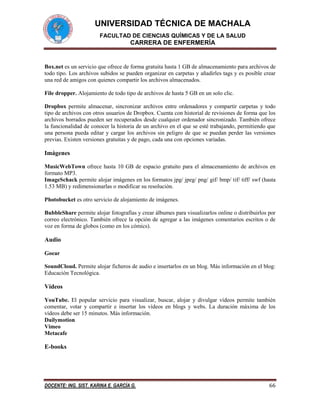 UNIVERSIDAD TÉCNICA DE MACHALA
FACULTAD DE CIENCIAS QUÍMICAS Y DE LA SALUD

CARRERA DE ENFERMERÍA

Box.net es un servicio que ofrece de forma gratuita hasta 1 GB de almacenamiento para archivos de
todo tipo. Los archivos subidos se pueden organizar en carpetas y añadirles tags y es posible crear
una red de amigos con quienes compartir los archivos almacenados.
File dropper. Alojamiento de todo tipo de archivos de hasta 5 GB en un solo clic.
Dropbox permite almacenar, sincronizar archivos entre ordenadores y compartir carpetas y todo
tipo de archivos con otros usuarios de Dropbox. Cuenta con historial de revisiones de forma que los
archivos borrados pueden ser recuperados desde cualquier ordenador sincronizado. También ofrece
la funcionalidad de conocer la historia de un archivo en el que se esté trabajando, permitiendo que
una persona pueda editar y cargar los archivos sin peligro de que se puedan perder las versiones
previas. Existen versiones gratuitas y de pago, cada una con opciones variadas.

Imágenes
MusicWebTown ofrece hasta 10 GB de espacio gratuito para el almacenamiento de archivos en
formato MP3.
ImageSchack permite alojar imágenes en los formatos jpg/ jpeg/ png/ gif/ bmp/ tif/ tiff/ swf (hasta
1.53 MB) y redimensionarlas o modificar su resolución.
Photobucket es otro servicio de alojamiento de imágenes.
BubbleShare permite alojar fotografías y crear álbumes para visualizarlos online o distribuirlos por
correo electrónico. También ofrece la opción de agregar a las imágenes comentarios escritos o de
voz en forma de globos (como en los cómics).

Audio
Goear
SoundCloud. Permite alojar ficheros de audio e insertarlos en un blog. Más información en el blog:
Educación Tecnológica.

Vídeos
YouTube. El popular servicio para visualizar, buscar, alojar y divulgar vídeos permite también
comentar, votar y compartir e insertar los vídeos en blogs y webs. La duración máxima de los
vídeos debe ser 15 minutos. Más información.
Dailymotion
Vimeo
Metacafe

E-books

DOCENTE: ING. SIST. KARINA E. GARCÍA G.

66

 