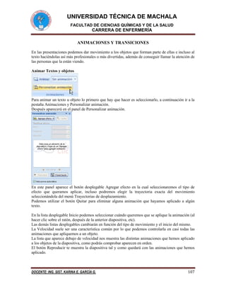 UNIVERSIDAD TÉCNICA DE MACHALA
FACULTAD DE CIENCIAS QUÍMICAS Y DE LA SALUD

CARRERA DE ENFERMERÍA
ANIMACIONES Y TRANSICIONES
En las presentaciones podemos dar movimiento a los objetos que forman parte de ellas e incluso al
texto haciéndolas así más profesionales o más divertidas, además de conseguir llamar la atención de
las personas que la están viendo.
Animar Textos y objetos

Para animar un texto u objeto lo primero que hay que hacer es seleccionarlo, a continuación ir a la
pestaña Animaciones y Personalizar animación.
Después aparecerá en el panel de Personalizar animación.

En este panel aparece el botón desplegable Agregar efecto en la cual seleccionaremos el tipo de
efecto que queramos aplicar, incluso podremos elegir la trayectoria exacta del movimiento
seleccionándola del menú Trayectorias de desplazamiento.
Podemos utilizar el botón Quitar para eliminar alguna animación que hayamos aplicado a algún
texto.
En la lista desplegable Inicio podemos seleccionar cuándo queremos que se aplique la animación (al
hacer clic sobre el ratón, después de la anterior diapositiva, etc).
Las demás listas desplegables cambiarán en función del tipo de movimiento y el inicio del mismo.
La Velocidad suele ser una característica común por lo que podemos controlarla en casi todas las
animaciones que apliquemos a un objeto.
La lista que aparece debajo de velocidad nos muestra las distintas animaciones que hemos aplicado
a los objetos de la diapositiva, como podrás comprobar aparecen en orden.
El botón Reproducir te muestra la diapositiva tal y como quedará con las animaciones que hemos
aplicado.

DOCENTE: ING. SIST. KARINA E. GARCÍA G.

107

 