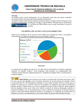 UNIVERSIDAD TÉCNICA DE MACHALA
FACULTAD DE CIENCIAS QUÍMICAS Y DE LA SALUD

CARRERA DE ENFERMERÍA
Netscape
Ha perdido mucho terreno últimamente, tal vez demasiado como para que pueda recuperarlo
nuevamente frente a la posición del semi-monopolio de Microsoft.
Al perder la batalla contra Internet Explorer, decidieron liberar el código fuente de Netscape. Gran
cantidad de colaboradores rescribieron el código y crearon Mozilla. Netscape dejó de desarrollarse
el 1 de febrero del 2008, debido a que no logró incrementar su cuota de
mercado.

ESTADÍSTICA DE ACCESO A LOS NAVEGADORES WEB
Tabla con las estadísticas de los accesos al sitio norfipc.com, ordenada por meses y navegadores
web utilizados. Los datos son tomados del servicio de Google Analytics.

PLUG-IN
La mayoría de las páginas que hacen uso de algún tipo de presentación en formatos especiales
requieren los llamados "plug-in". Estos programas, todos gratuitos, son indispensables para
visualizar la parte interactiva implementada por los diseñadores de páginas Web. A continuación se
enumeran algunos:
Adobe Reader: para el manejo de los archivos en formato pdf. El formato más seguro, libre
de virus, que ha sido adoptado como el formato electrónico de los proveedores de artículos. Existe
versión para Win 98 y XP. Manténgalo actualizado, es muy común encontrar archivos recientes que no
pueden ser leídos por las versiones viejas de este programa. Es imperativo que todos los profesores
puedan manejar el Adobe Writer, con el cual se generan los archivos pdf al "imprimir" desde cualquier
tipo de programa (word, excel, html, etc). Facilita la edición de archivos descargados (adición o
supresión de páginas, etc). Se recomienda para convertir a pdf texto escaneado de su material impreso,
incluso a color, para facilitar material de estudio a sus estudiantes. Y a propósito de la publicación de
material en la web, se recomienda leer en este mismo módulo las lecturas sobre derechos de autor.

DOCENTE: ING. SIST. KARINA E. GARCÍA G.

11

 