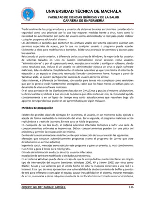 UNIVERSIDAD TÉCNICA DE MACHALA
FACULTAD DE CIENCIAS QUÍMICAS Y DE LA SALUD

CARRERA DE ENFERMERÍA
Tradicionalmente los programadores y usuarios de sistemas basados en Unix han considerado la
seguridad como una prioridad por lo que hay mayores medidas frente a virus, tales como la
necesidad de autenticación por parte del usuario como administrador o root para poder instalar
cualquier programa adicional al sistema.
Los directorios o carpetas que contienen los archivos vitales del sistema operativo cuentan con
permisos especiales de acceso, por lo que no cualquier usuario o programa puede acceder
fácilmente a ellos para modificarlos o borrarlos. Existe una jerarquía de permisos y accesos para
los usuarios.
Relacionado al punto anterior, a diferencia de los usuarios de Windows, la mayoría de los usuarios
de sistemas basados en Unix no pueden normalmente iniciar sesiones como usuarios
"administradores' o por el superusuario root, excepto para instalar o configurar software, dando
como resultado que, incluso si un usuario no administrador ejecuta un virus o algún software
malicioso, éste no dañaría completamente el sistema operativo ya que Unix limita el entorno de
ejecución a un espacio o directorio reservado llamado comúnmente home. Aunque a partir de
Windows Vista, se pueden configurar las cuentas de usuario de forma similar.
Estos sistemas, a diferencia de Windows, son usados para tareas más complejas como servidores
que por lo general están fuertemente protegidos, razón que los hace menos atractivos para un
desarrollo de virus o software malicioso.
En el caso particular de las distribuciones basadas en GNU/Linux y gracias al modelo colaborativo,
las licencias libres y debido a que son más populares que otros sistemas Unix, la comunidad aporta
constantemente y en un lapso de tiempo muy corto actualizaciones que resuelven bugs y/o
agujeros de seguridad que pudieran ser aprovechados por algún malware.

Métodos de propagación
Existen dos grandes clases de contagio. En la primera, el usuario, en un momento dado, ejecuta o
acepta de forma inadvertida la instalación del virus. En la segunda, el programa malicioso actúa
replicándose a través de las redes. En este caso se habla de gusanos.
En cualquiera de los dos casos, el sistema operativo infectado comienza a sufrir una serie de
comportamientos anómalos o imprevistos. Dichos comportamientos pueden dar una pista del
problema y permitir la recuperación del mismo.
Dentro de las contaminaciones más frecuentes por interacción del usuario están las siguientes:
Mensajes que ejecutan automáticamente programas (como el programa de correo que abre
directamente un archivo adjunto).
Ingeniería social, mensajes como ejecute este programa y gane un premio, o, más comúnmente:
Haz 2 clics y gana 2 tonos para móvil gratis..
Entrada de información en discos de otros usuarios infectados.
Instalación de software modificado o de dudosa procedencia.
En el sistema Windows puede darse el caso de que la computadora pueda infectarse sin ningún
tipo de intervención del usuario (versiones Windows 2000, XP y Server 2003) por virus como
Blaster, Sasser y sus variantes por el simple hecho de estar la máquina conectada a una red o a
Internet. Este tipo de virus aprovechan una vulnerabilidad de desbordamiento de buffer y puertos
de red para infiltrarse y contagiar el equipo, causar inestabilidad en el sistema, mostrar mensajes
de error, reenviarse a otras máquinas mediante la red local o Internet y hasta reiniciar el sistema,

DOCENTE: ING. SIST. KARINA E. GARCÍA G.

146

 