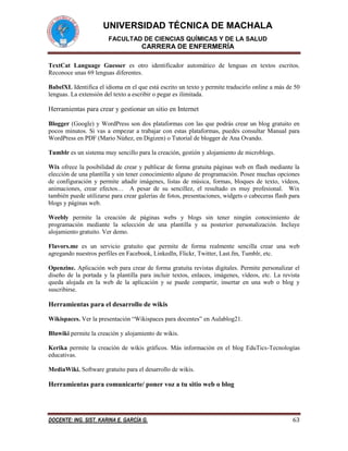 UNIVERSIDAD TÉCNICA DE MACHALA
FACULTAD DE CIENCIAS QUÍMICAS Y DE LA SALUD

CARRERA DE ENFERMERÍA
TextCat Language Guesser es otro identificador automático de lenguas en textos escritos.
Reconoce unas 69 lenguas diferentes.
BabelXL Identifica el idioma en el que está escrito un texto y permite traducirlo online a más de 50
lenguas. La extensión del texto a escribir o pegar es ilimitada.

Herramientas para crear y gestionar un sitio en Internet
Blogger (Google) y WordPress son dos plataformas con las que podrás crear un blog gratuito en
pocos minutos. Si vas a empezar a trabajar con estas plataformas, puedes consultar Manual para
WordPress en PDF (Mario Núñez, en Digizen) o Tutorial de blogger de Ana Ovando.
Tumblr es un sistema muy sencillo para la creación, gestión y alojamiento de microblogs.
Wix ofrece la posibilidad de crear y publicar de forma gratuita páginas web en flash mediante la
elección de una plantilla y sin tener conocimiento alguno de programación. Posee muchas opciones
de configuración y permite añadir imágenes, listas de música, formas, bloques de texto, vídeos,
animaciones, crear efectos… A pesar de su sencillez, el resultado es muy profesional. Wix
también puede utilizarse para crear galerías de fotos, presentaciones, widgets o cabeceras flash para
blogs y páginas web.
Weebly permite la creación de páginas webs y blogs sin tener ningún conocimiento de
programación mediante la selección de una plantilla y su posterior personalización. Incluye
alojamiento gratuito. Ver demo.
Flavors.me es un servicio gratuito que permite de forma realmente sencilla crear una web
agregando nuestros perfiles en Facebook, Linkedln, Flickr, Twitter, Last.fm, Tumblr, etc.
Openzine. Aplicación web para crear de forma gratuita revistas digitales. Permite personalizar el
diseño de la portada y la plantilla para incluir textos, enlaces, imágenes, vídeos, etc. La revista
queda alojada en la web de la aplicación y se puede compartir, insertar en una web o blog y
suscribirse.

Herramientas para el desarrollo de wikis
Wikispaces. Ver la presentación “Wikispaces para docentes” en Aulablog21.
Bluwiki permite la creación y alojamiento de wikis.
Kerika permite la creación de wikis gráficos. Más información en el blog EduTics-Tecnologías
educativas.
MediaWiki. Software gratuito para el desarrollo de wikis.

Herramientas para comunicarte/ poner voz a tu sitio web o blog

DOCENTE: ING. SIST. KARINA E. GARCÍA G.

63

 