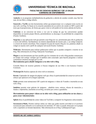 UNIVERSIDAD TÉCNICA DE MACHALA
FACULTAD DE CIENCIAS QUÍMICAS Y DE LA SALUD

CARRERA DE ENFERMERÍA
Audacity es un programa multiplataforma de grabación y edición de sonidos versátil, muy fácil de
usar, de uso libre y código abierto.
Sonowebs y VozMe son dos herramientas online que proporcionan voz a cualquier texto escrito en
una web o un blog. Se basan en la creación automática de un archivo de sonido en MP3 a partir del
texto que tú proporcionas, de forma que quien visite tu web podrá oír los textos además de leerlos.
Yakitome es un conversor de textos a voz con la ventaja de que las conversiones quedan
disponibles en nuestra propia librería, permitiéndonos su descarga o la posibilidad de compartirlas
(Fuente: Genbeta).
Snapvine es una aplicación web que permite crear blogs de voz, permitiendo para ello la grabación
a través del teléfono, facilitándonos un número dependiendo de nuestro país, y un código temporal,
o a través de nuestro micrófono. Para compartir los post de nuestro blog de voz, podemos añadir su
widget en nuestra web o perfil de cualquier red social (Fuente: Genbeta).
Wildvoice. Herramienta para realizar grabaciones online que se pueden compartir e insertar en un
blog. Más información en el blog: Educación Tecnológica.
Plugoo es una herramienta que hace posible que los visitantes de tu web o blog puedan comunicarse
en tiempo real contigo -siempre que tú también estés conectado- para hacerte preguntas o realizar
comentarios mientras navegan por tu web.

Herramientas para añadir imágenes a tu sitio web o blog
Consulta Banco de recursos gratuitos si buscas imágenes de uso libre o con licencias Creative
Commons.
Websnapr2.0. Realiza capturas de sitios web en miniatura.
Kwout. Capturador de imagen de páginas web que ofrece la particularidad de conservar activos los
enlaces que aparecen en la imagen capturada.
Gickr permite crear animaciones GIF a partir de imágenes o vídeos de Youtube e insertarlas en una
web o blog.
Smilebox permite crear galerías de imágenes , añadirles texto, música, efectos de transición y
fondos e imprimirlas, insertarlas en un blog, enviarlas por correo o guardarlas.

Herramientas para poner vídeos en tu sitio web o blog, para utilizarlos en tus clases y
para crear videotutoriales
Splicd ofrece la posibilidad de cortar vídeos de YouTube y compartir los fragmentos seleccionados.
Screencast-o-Matic. Permite realizar online un vídeo que graba nuestra actividad en el escritorio
(screencast) para utilizarlo en la realización de tutoriales. El vídeo se puede almacenar en la propia
web o exportarlo en formato Quicktime. Más información en el blog: LaMateporunYogur.

DOCENTE: ING. SIST. KARINA E. GARCÍA G.

64

 