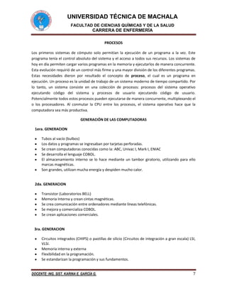 UNIVERSIDAD TÉCNICA DE MACHALA
FACULTAD DE CIENCIAS QUÍMICAS Y DE LA SALUD

CARRERA DE ENFERMERÍA
PROCESOS
Los primeros sistemas de cómputo solo permitían la ejecución de un programa a la vez. Este
programa tenía el control absoluto del sistema y el acceso a todos sus recursos. Los sistemas de
hoy en día permiten cargar varios programas en la memoria y ejecutarlos de manera concurrente.
Esta evolución requirió de un control más firme y una mayor división de los diferentes programas.
Estas necesidades dieron por resultado el concepto de proceso, el cual es un programa en
ejecución. Un proceso es la unidad de trabajo de un sistema moderno de tiempo compartido. Por
lo tanto, un sistema consiste en una colección de procesos: procesos del sistema operativo
ejecutando código del sistema y procesos de usuario ejecutando código de usuario.
Potencialmente todos estos procesos pueden ejecutarse de manera concurrente, multiplexando el
o los procesadores. Al conmutar la CPU entre los procesos, el sistema operativo hace que la
computadora sea más productiva.
GENERACIÓN DE LAS COMPUTADORAS
1era. GENERACION
Tubos al vacío (bulbos)
Los datos y programas se ingresaban por tarjetas perforadas.
Se crean computadoras conocidas como la: ABC, Univac I, Mark I, ENIAC
Se desarrolla el lenguaje COBOL.
El almacenamiento interno se lo hace mediante un tambor giratorio, utilizando para ello
marcas magnéticas.
Son grandes, utilizan mucha energía y despiden mucho calor.

2da. GENERACION
Transistor (Laboratorios BELL)
Memoria Interna y crean cintas magnéticas.
Se crea comunicación entre ordenadores mediante líneas telefónicas.
Se mejora y comercializa COBOL.
Se crean aplicaciones comerciales.

3ra. GENERACION
Circuitos integrados (CHIPS) o pastillas de silicio (Circuitos de integración a gran escala) LSI,
VLSI.
Memoria interna y externa
Flexibilidad en la programación.
Se estandarizan la programación y sus fundamentos.
DOCENTE: ING. SIST. KARINA E. GARCÍA G.

7

 