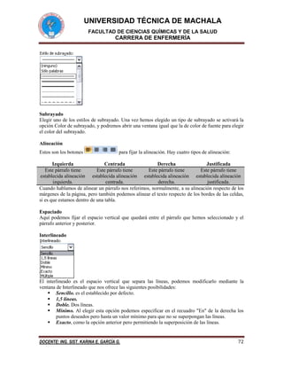 UNIVERSIDAD TÉCNICA DE MACHALA
FACULTAD DE CIENCIAS QUÍMICAS Y DE LA SALUD

CARRERA DE ENFERMERÍA

Subrayado
Elegir uno de los estilos de subrayado. Una vez hemos elegido un tipo de subrayado se activará la
opción Color de subrayado, y podremos abrir una ventana igual que la de color de fuente para elegir
el color del subrayado.
Alineación
Estos son los botones

para fijar la alineación. Hay cuatro tipos de alineación:

Izquierda
Centrada
Derecha
Justificada
Este párrafo tiene
Este párrafo tiene
Este párrafo tiene
Este párrafo tiene
establecida alineación establecida alineación establecida alineación establecida alineación
izquierda.
centrada.
derecha.
justificada.
Cuando hablamos de alinear un párrafo nos referimos, normalmente, a su alineación respecto de los
márgenes de la página, pero también podemos alinear el texto respecto de los bordes de las celdas,
si es que estamos dentro de una tabla.
Espaciado
Aquí podemos fijar el espacio vertical que quedará entre el párrafo que hemos seleccionado y el
párrafo anterior y posterior.
Interlineado

El interlineado es el espacio vertical que separa las líneas, podemos modificarlo mediante la
ventana de Interlineado que nos ofrece las siguientes posibilidades:
 Sencillo. es el establecido por defecto.
 1,5 líneas.
 Doble. Dos líneas.
 Mínimo. Al elegir esta opción podemos especificar en el recuadro "En" de la derecha los
puntos deseados pero hasta un valor mínimo para que no se superpongan las líneas.
 Exacto, como la opción anterior pero permitiendo la superposición de las líneas.

DOCENTE: ING. SIST. KARINA E. GARCÍA G.

72

 