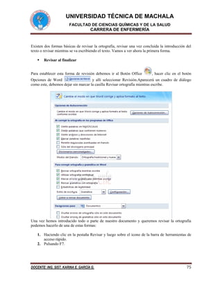 UNIVERSIDAD TÉCNICA DE MACHALA
FACULTAD DE CIENCIAS QUÍMICAS Y DE LA SALUD

CARRERA DE ENFERMERÍA

Existen dos formas básicas de revisar la ortografía, revisar una vez concluida la introducción del
texto o revisar mientras se va escribiendo el texto. Vamos a ver ahora la primera forma.


Revisar al finalizar

Para establecer esta forma de revisión debemos ir al Botón Office

, hacer clic en el botón

Opciones de Word
y allí seleccionar Revisión.Aparecerá un cuadro de diálogo
como este, debemos dejar sin marcar la casilla Revisar ortografía mientras escribe.

Una vez hemos introducido todo o parte de nuestro documento y queremos revisar la ortografía
podemos hacerlo de una de estas formas:
1. Haciendo clic en la pestaña Revisar y luego sobre el icono de la barra de herramientas de
acceso rápido.
2. Pulsando F7.

DOCENTE: ING. SIST. KARINA E. GARCÍA G.

75

 