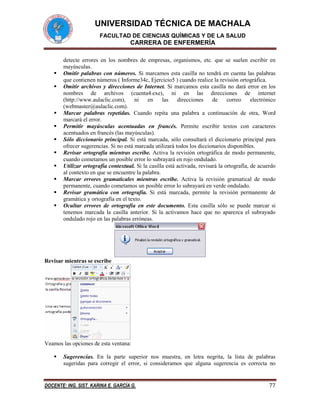 UNIVERSIDAD TÉCNICA DE MACHALA
FACULTAD DE CIENCIAS QUÍMICAS Y DE LA SALUD

CARRERA DE ENFERMERÍA













detecte errores en los nombres de empresas, organismos, etc. que se suelen escribir en
mayúsculas.
Omitir palabras con números. Si marcamos esta casilla no tendrá en cuenta las palabras
que contienen números ( Informe34c, Ejercicio5 ) cuando realice la revisión ortográfica.
Omitir archivos y direcciones de Internet. Si marcamos esta casilla no dará error en los
nombres de archivos (cuenta4.exe), ni en las direcciones de internet
(http://www.aulaclic.com),
ni
en
las
direcciones
de
correo
electrónico
(webmaster@aulaclic.com).
Marcar palabras repetidas. Cuando repita una palabra a continuación de otra, Word
marcará el error.
Permitir mayúsculas acentuadas en francés. Permite escribir textos con caracteres
acentuados en francés (las mayúsculas).
Sólo diccionario principal. Si está marcada, sólo consultará el diccionario principal para
ofrecer sugerencias. Si no está marcada utilizará todos los diccionarios disponibles.
Revisar ortografía mientras escribe. Activa la revisión ortográfica de modo permanente,
cuando cometamos un posible error lo subrayará en rojo ondulado.
Utilizar ortografía contextual. Si la casilla está activada, revisará la ortografía, de acuerdo
al contexto en que se encuentre la palabra.
Marcar errores gramaticales mientras escribe. Activa la revisión gramatical de modo
permanente, cuando cometamos un posible error lo subrayará en verde ondulado.
Revisar gramática con ortografía. Si está marcada, permite la revisión permanente de
gramática y ortografía en el texto.
Ocultar errores de ortografía en este documento. Esta casilla sólo se puede marcar si
tenemos marcada la casilla anterior. Si la activamos hace que no aparezca el subrayado
ondulado rojo en las palabras erróneas.

Revisar mientras se escribe

Veamos las opciones de esta ventana:


Sugerencias. En la parte superior nos muestra, en letra negrita, la lista de palabras
sugeridas para corregir el error, si consideramos que alguna sugerencia es correcta no

DOCENTE: ING. SIST. KARINA E. GARCÍA G.

77

 
