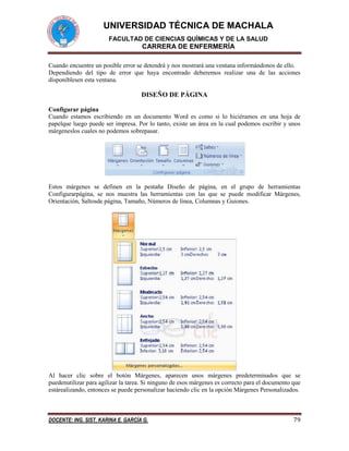 UNIVERSIDAD TÉCNICA DE MACHALA
FACULTAD DE CIENCIAS QUÍMICAS Y DE LA SALUD

CARRERA DE ENFERMERÍA
Cuando encuentre un posible error se detendrá y nos mostrará una ventana informándonos de ello.
Dependiendo del tipo de error que haya encontrado deberemos realizar una de las acciones
disponiblesen esta ventana.

DISEÑO DE PÁGINA
Configurar página
Cuando estamos escribiendo en un documento Word es como si lo hiciéramos en una hoja de
papelque luego puede ser impresa. Por lo tanto, existe un área en la cual podemos escribir y unos
márgeneslos cuales no podemos sobrepasar.

Estos márgenes se definen en la pestaña Diseño de página, en el grupo de herramientas
Configurarpágina, se nos muestra las herramientas con las que se puede modificar Márgenes,
Orientación, Saltosde página, Tamaño, Números de línea, Columnas y Guiones.

Al hacer clic sobre el botón Márgenes, aparecen unos márgenes predeterminados que se
puedenutilizar para agilizar la tarea. Si ninguno de esos márgenes es correcto para el documento que
estárealizando, entonces se puede personalizar haciendo clic en la opción Márgenes Personalizados.

DOCENTE: ING. SIST. KARINA E. GARCÍA G.

79

 