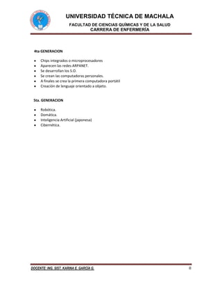 UNIVERSIDAD TÉCNICA DE MACHALA
FACULTAD DE CIENCIAS QUÍMICAS Y DE LA SALUD

CARRERA DE ENFERMERÍA

4ta GENERACION
Chips integrados o microprocesadores
Aparecen las redes ARPANET.
Se desarrollan los S.O.
Se crean las computadoras personales.
A finales se crea la primera computadora portátil
Creación de lenguaje orientado a objeto.

5ta. GENERACION
Robótica.
Domática.
Inteligencia Artificial (japonesa)
Cibernética.

DOCENTE: ING. SIST. KARINA E. GARCÍA G.

8

 